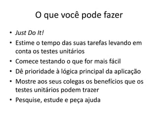 O que você pode fazer
• Just Do It!
• Estime o tempo das suas tarefas levando em
conta os testes unitários
• Comece testando o que for mais fácil
• Dê prioridade à lógica principal da aplicação
• Mostre aos seus colegas os benefícios que os
testes unitários podem trazer
• Pesquise, estude e peça ajuda
 