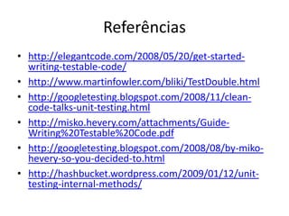 Referências
• http://elegantcode.com/2008/05/20/get-started-
writing-testable-code/
• http://www.martinfowler.com/bliki/TestDouble.html
• http://googletesting.blogspot.com/2008/11/clean-
code-talks-unit-testing.html
• http://misko.hevery.com/attachments/Guide-
Writing%20Testable%20Code.pdf
• http://googletesting.blogspot.com/2008/08/by-miko-
hevery-so-you-decided-to.html
• http://hashbucket.wordpress.com/2009/01/12/unit-
testing-internal-methods/
 