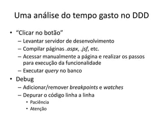 Uma análise do tempo gasto no DDD
• “Clicar no botão”
– Levantar servidor de desenvolvimento
– Compilar páginas .aspx, .jsf, etc.
– Acessar manualmente a página e realizar os passos
para execução da funcionalidade
– Executar query no banco
• Debug
– Adicionar/remover breakpoints e watches
– Depurar o código linha a linha
• Paciência
• Atenção
 