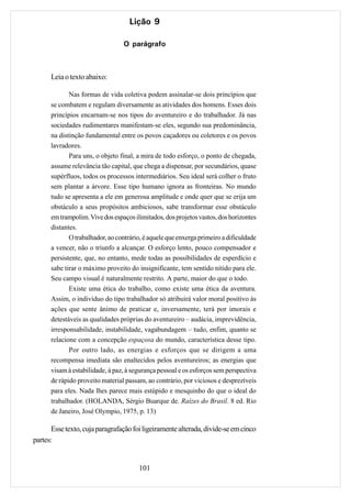 Lição 9

                                 O parágrafo



      Leia o texto abaixo:

             Nas formas de vida coletiva podem assinalar-se dois princípios que
      se combatem e regulam diversamente as atividades dos homens. Esses dois
      princípios encarnam-se nos tipos do aventureiro e do trabalhador. Já nas
      sociedades rudimentares manifestam-se eles, segundo sua predominância,
      na distinção fundamental entre os povos caçadores ou coletores e os povos
      lavradores.
             Para uns, o objeto final, a mira de todo esforço, o ponto de chegada,
      assume relevância tão capital, que chega a dispensar, por secundários, quase
      supérfluos, todos os processos intermediários. Seu ideal será colher o fruto
      sem plantar a árvore. Esse tipo humano ignora as fronteiras. No mundo
      tudo se apresenta a ele em generosa amplitude e onde quer que se erija um
      obstáculo a seus propósitos ambiciosos, sabe transformar esse obstáculo
      em trampolim. Vive dos espaços ilimitados, dos projetos vastos, dos horizontes
      distantes.
             O trabalhador, ao contrário, é aquele que enxerga primeiro a dificuldade
      a vencer, não o triunfo a alcançar. O esforço lento, pouco compensador e
      persistente, que, no entanto, mede todas as possibilidades de esperdício e
      sabe tirar o máximo proveito do insignificante, tem sentido nítido para ele.
      Seu campo visual é naturalmente restrito. A parte, maior do que o todo.
             Existe uma ética do trabalho, como existe uma ética da aventura.
      Assim, o indivíduo do tipo trabalhador só atribuirá valor moral positivo às
      ações que sente ânimo de praticar e, inversamente, terá por imorais e
      detestáveis as qualidades próprias do aventureiro – audácia, imprevidência,
      irresponsabilidade, instabilidade, vagabundagem – tudo, enfim, quanto se
      relacione com a concepção espaçosa do mundo, característica desse tipo.
             Por outro lado, as energias e esforços que se dirigem a uma
      recompensa imediata são enaltecidos pelos aventureiros; as energias que
      visam à estabilidade, à paz, à segurança pessoal e os esforços sem perspectiva
      de rápido proveito material passam, ao contrário, por viciosos e desprezíveis
      para eles. Nada lhes parece mais estúpido e mesquinho do que o ideal do
      trabalhador. (HOLANDA, Sérgio Buarque de. Raízes do Brasil. 8 ed. Rio
      de Janeiro, José Olympio, 1975, p. 13)

       Esse texto, cuja paragrafação foi ligeiramente alterada, divide-se em cinco
partes:


                                       101
 