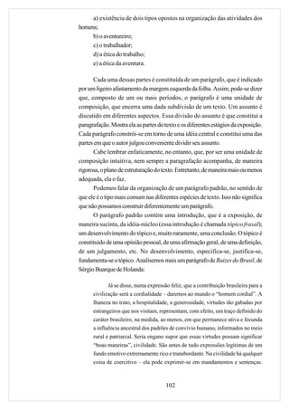 a) existência de dois tipos opostos na organização das atividades dos
homens;
     b) o aventureiro;
     c) o trabalhador;
     d) a ética do trabalho;
     e) a ética da aventura.

      Cada uma dessas partes é constituída de um parágrafo, que é indicado
por um ligeiro afastamento da margem esquerda da folha. Assim, pode-se dizer
que, composto de um ou mais períodos, o parágrafo é uma unidade de
composição, que encerra uma dada subdivisão de um texto. Um assunto é
discutido em diferentes aspectos. Essa divisão do assunto é que constitui a
paragrafação. Mostra ela as partes do texto e os diferentes estágios da exposição.
Cada parágrafo constrói-se em torno de uma idéia central e constitui uma das
partes em que o autor julgou conveniente dividir seu assunto.
      Cabe lembrar enfaticamente, no entanto, que, por ser uma unidade de
composição intuitiva, nem sempre a paragrafação acompanha, de maneira
rigorosa, o plano de estruturação do texto. Entretanto, de maneira mais ou menos
adequada, ela o faz.
      Podemos falar da organização de um parágrafo padrão, no sentido de
que ele é o tipo mais comum nas diferentes espécies de texto. Isso não significa
que não possamos construir diferentemente um parágrafo.
      O parágrafo padrão contém uma introdução, que é a exposição, de
maneira sucinta, da idéia-núcleo (essa introdução é chamada tópico frasal);
um desenvolvimento do tópico e, muito raramente, uma conclusão. O tópico é
constituído de uma opinião pessoal, de uma afirmação geral, de uma definição,
de um julgamento, etc. No desenvolvimento, especifica-se, justifica-se,
fundamenta-se o tópico. Analisemos mais um parágrafo de Raizes do Brasil, de
Sérgio Buarque de Holanda:

             Já se disse, numa expressão feliz, que a contribuição brasileira para a
      civilização será a cordialidade – daremos ao mundo o “homem cordial”. A
      lhaneza no trato, a hospitalidade, a generosidade, virtudes tão gabadas por
      estrangeiros que nos visitam, representam, com efeito, um traço definido do
      caráter brasileiro, na medida, ao menos, em que permanece ativa e fecunda
      a influência ancestral dos padrões de convívio humano, informados no meio
      rural e patriarcal. Seria engano supor que essas virtudes possam significar
      “boas maneiras”, civilidade. São antes de tudo expressões legítimas de um
      fundo emotivo extremamente rico e transbordante. Na civilidade há qualquer
      coisa de coercitivo – ela pode exprimir-se em mandamentos e sentenças.



                                       102
 