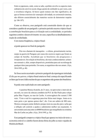 Entre os japoneses, onde, como se sabe, a polidez envolve os aspectos mais
      ordinários do convívio social, chega a ponto de confundir-se, por vezes, com
      a reverência religiosa. Já houve quem notasse este fato significativo, de
      que as formas exteriores de veneração à divindade, no cerimonial xintoísta,
      não diferem essencialmente das maneiras sociais de demonstrar respeito
      (p. 106-107)

      Como se observa, esse parágrafo está construído dentro do que se
considera o padrão de um parágrafo: o primeiro período encerra o tópico frasal:
a contribuição brasileira para a civilização será a cordialidade; os períodos
seguintes contêm o desenvolvimento: no caso, especifica-se detalhadamente a
noção de cordialidade.
      Com menos freqüência, o tópico frasal:

      a) pode aparecer no final do parágrafo:

             Eles nos chamam de macaquitos – a ofensa, grosseiramente racista,
      surgiu na guerra do Paraguai, por causa dos escravos negros que foram ao
      campo de batalha. Acreditam que os brasileiros são preguiçosos e
      irresponsáveis. Em relação às brasileiras, são mais condescendentes: acham-
      nas sensuais e, aliás, sempre disponíveis, prontinhas para cair na milonga de
      qualquer dom-juan portenho. Em suma, os argentinos não nos amam. (Veja,
      28/6/1995, p. 48)

       Se fosse assim recortado o primeiro parágrafo da reportagem intitulada
El día que me quieras, o tópico frasal estaria no final: começa ele especificando
os fatos que levam à idéia nuclear de que os argentinos não gostam dos brasileiros.

      b) pode estar explicitado em outro parágrafo:

             A paulista Monica Scatolin, de 21 anos, vai aproveitar o intervalo de
      um mês, no curso de ciências contábeis da PUC de São Paulo para velejar
      pelas Ilhas Virgens, no mar do Caribe. A extravagância lhe custará 3.500
      reais. “Com o real tive segurança para tirar férias mais longas. Antes eu ia
      mais perto e por apenas quinze dias”, diz. Com um salário de 800 reais,
      Monica conseguiu juntar dinheiro porque mora na casa dos pais e acha que
      a inflação sob controle a ajudou a administrar melhor seu orçamento. A
      universitária será uma entre os 60000 brasileiros que mergulharão no cristalino
      Mar do Caribe em julho. (Veja, 28/6/1995, p. 56)

      Esse parágrafo comprova o tópico frasal que aparece no início do texto: a
economia estável e o câmbio fazem destas férias de julho as mais viajadas da
História do Brasil.


                                       103
 