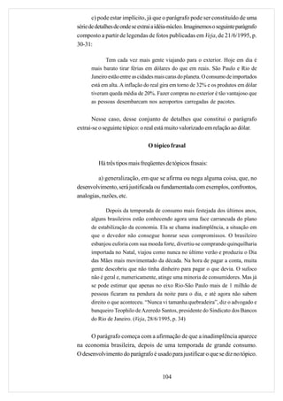 c) pode estar implícito, já que o parágrafo pode ser constituído de uma
série de detalhes de onde se extrai a idéia-núcleo. Imaginemos o seguinte parágrafo
composto a partir de legendas de fotos publicadas em Veja, de 21/6/1995, p.
30-31:

             Tem cada vez mais gente viajando para o exterior. Hoje em dia é
      mais barato tirar férias em dólares do que em reais. São Paulo e Rio de
      Janeiro estão entre as cidades mais caras do planeta. O consumo de importados
      está em alta. A inflação do real gira em torno de 32% e os produtos em dólar
      tiveram queda média de 20%. Fazer compras no exterior é tão vantajoso que
      as pessoas desembarcam nos aeroportos carregadas de pacotes.


       Nesse caso, desse conjunto de detalhes que constitui o parágrafo
extrai-se o seguinte tópico: o real está muito valorizado em relação ao dólar.

                                O tópico frasal

         Há três tipos mais freqüentes de tópicos frasais:

         a) generalização, em que se afirma ou nega alguma coisa, que, no
desenvolvimento, será justificada ou fundamentada com exemplos, confrontos,
analogias, razões, etc.

             Depois da temporada de consumo mais festejada dos últimos anos,
      alguns brasileiros estão conhecendo agora uma face carrancuda do plano
      de estabilização da economia. Ela se chama inadimplência, a situação em
      que o devedor não consegue honrar seus compromissos. O brasileiro
      esbanjou euforia com sua moeda forte, divertiu-se comprando quinquilharia
      importada no Natal, viajou como nunca no último verão e produziu o Dia
      das Mães mais movimentado da década. Na hora de pagar a conta, muita
      gente descobriu que não tinha dinheiro para pagar o que devia. O sufoco
      não é geral e, numericamente, atinge uma minoria de consumidores. Mas já
      se pode estimar que apenas no eixo Rio-São Paulo mais de 1 milhão de
      pessoas ficaram na pendura da noite para o dia, e até agora não sabem
      direito o que aconteceu. “Nunca vi tamanha quebradeira”, diz o advogado e
      banqueiro Teophilo de Azeredo Santos, presidente do Sindicato dos Bancos
      do Rio de Janeiro. (Veja, 28/6/1995, p. 34)


     O parágrafo começa com a afirmação de que a inadimplência aparece
na economia brasileira, depois de uma temporada de grande consumo.
O desenvolvimento do parágrafo é usado para justificar o que se diz no tópico.


                                       104
 