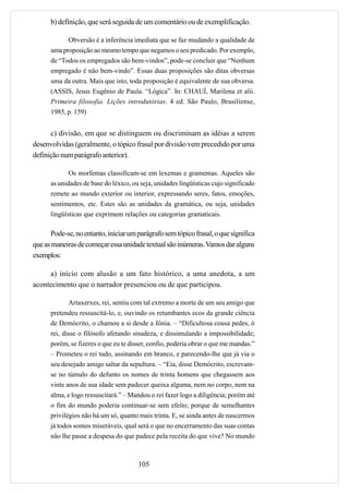 b) definição, que será seguida de um comentário ou de exemplificação.

            Obversão é a inferência imediata que se faz mudando a qualidade de
      uma proposição ao mesmo tempo que negamos o seu predicado. Por exemplo,
      de “Todos os empregados são bem-vindos”, pode-se concluir que “Nenhum
      empregado é não bem-vindo”. Essas duas proposições são ditas obversas
      uma da outra. Mais que isto, toda proposição é equivalente de sua obversa.
      (ASSIS, Jesus Eugênio de Paula. “Lógica”. In: CHAUÍ, Marilena et alii.
      Primeira filosofia. Lições introdutórias. 4 ed. São Paulo, Brasiliense,
      1985, p. 159)


      c) divisão, em que se distinguem ou discriminam as idéias a serem
desenvolvidas (geralmente, o tópico frasal por divisão vem precedido por uma
definição num parágrafo anterior).

             Os morfemas classificam-se em lexemas e gramemas. Aqueles são
      as unidades de base do léxico, ou seja, unidades lingüísticas cujo significado
      remete ao mundo exterior ou interior, expressando seres, fatos, emoções,
      sentimentos, etc. Estes são as unidades da gramática, ou seja, unidades
      lingüísticas que exprimem relações ou categorias gramaticais.

       Pode-se, no entanto, iniciar um parágrafo sem tópico frasal, o que significa
que as maneiras de começar essa unidade textual são inúmeras. Vamos dar alguns
exemplos:

     a) início com alusão a um fato histórico, a uma anedota, a um
acontecimento que o narrador presenciou ou de que participou.

             Artaxerxes, rei, sentiu com tal extremo a morte de um seu amigo que
      pretendeu ressuscitá-lo, e, ouvindo os retumbantes ecos da grande ciência
      de Demócrito, o chamou a si desde a Jônia. – “Dificultosa cousa pedes, ó
      rei, disse o filósofo afetando sisudeza, e dissimulando a impossibilidade;
      porém, se fizeres o que eu te disser, confio, poderia obrar o que me mandas.”
      – Prometeu o rei tudo, assinando em branco, e parecendo-lhe que já via o
      seu desejado amigo saltar da sepultura. – “Eia, disse Demócrito, escrevam-
      se no túmulo do defunto os nomes de trinta homens que chegassem aos
      vinte anos de sua idade sem padecer queixa alguma, nem no corpo, nem na
      alma, e logo ressuscitará.” – Mandou o rei fazer logo a diligência; porém até
      o fim do mundo poderia continuar-se sem efeito; porque de semelhantes
      privilégios não há um só, quanto mais trinta. E, se ainda antes de nascermos
      já todos somos miseráveis, qual será o que no encerramento das suas contas
      não lhe passe a despesa do que padece pela receita do que vive? No mundo



                                       105
 