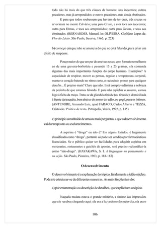 todo não há mais do que três classes de homens: uns inocentes; outros
      pecadores, mas já arrependidos; e outros pecadores, mas ainda obstinados.
            E para que todos soubessem que haviam de ter cruz, três cruzes se
      arvoraram no monte Calvário; uma para Cristo, e esta toca aos inocentes;
      outra para Dimas, e toca aos arrependidos; outra para Gestas, e toca aos
      obstinados. (BERNARDES, Manuel. In: OLIVEIRA, Cleófano Lopes de.
      Flor do Lácio. São Paulo, Saraiva, 1965, p. 223)


       b) começo em que não se anuncia do que se está falando, para criar um
efeito de suspense.

             Pouco maior do que um par de ameixas secas, com formato semelhante
      ao de uma gravata-borboleta e pesando 15 a 25 gramas, ela comanda
      algumas das mais importantes funções do corpo humano. Exemplos? A
      capacidade de respirar, mover as pernas, regular a temperatura corporal,
      manter o coração batendo no ritmo certo, o raciocínio pronto para qualquer
      desafio... É preciso mais? Claro que não. Está comprovadíssima a nobreza
      da pecinha de que estamos falando. E para não espichar o assunto, vamos
      logo à ficha da moça. Trata-se da glândula tiróide (ou tireóide), domiciliada
      à frente da traquéia, bem abaixo do pomo-de-adão, ou gogó, para os íntimos.
      (ANTENORE, Armando Luiz, apud FARACO, Carlos Alberto e TEZZA,
      Cristóvão. Prática de texto. Petrópolis, Vozes, 1992, p. 135)


      c) princípio constituído de uma ou mais perguntas, a que o desenvolvimento
vai dar respostas ou esclarecimentos.

             A aspirina é “droga” ou não é? Em alguns Estados, é largamente
      classificada como “droga”, portanto só pode ser vendida por farmacêuticos
      licenciados. Se o público quiser ter facilidades para adquirir aspirina em
      mercearias, restaurantes e guichês de apostas, será preciso reclassificá-la
      como “não-droga”. (HAYAKAWA, S. I. A linguagem no pensamento e
      na ação. São Paulo, Pioneira, 1963, p. 181-182)


                             O desenvolvimento

      O desenvolvimento é a explanação do tópico, fundamenta a idéia-núcleo.
Pode ele estruturar-se de diferentes maneiras. As mais freqüentes são:

      a) por enumeração ou descrição de detalhes, que explicitam o tópico.

            Naquela mulata estava o grande mistério, a síntese das impressões
      que ele recebeu chegando aqui: ela era a luz ardente do meio-dia; ela era o



                                       106
 