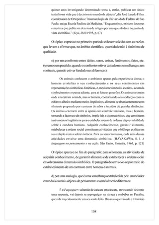 quinze anos investigando determinado tema e, então, publicar um único
      trabalho na vida que é decisivo no mundo da ciência”, diz José Laredo Filho,
      coordenador de Ortopedia e Traumatologia da Universidade Federal de São
      Paulo, antiga Escola Paulista de Medicina. “Enquanto isso, existem doutores
      e mestres que publicam dezenas de artigos por ano que são lixo do ponto de
      vista científico.” (Veja, 28/6/1995, p. 67)

      O tópico expresso no primeiro período é desenvolvido com as razões
que levam a afirmar que, no âmbito científico, quantidade não é sinônimo de
qualidade.

      c) por um confronto entre idéias, seres, coisas, fenômenos, fatos, etc.
(teremos um paralelo, quando o confronto estiver calcado nas semelhanças; um
contraste, quando estiver fundado nas diferenças):

             Os animais conhecem o ambiente apenas pela experiência direta; o
      homem cristaliza o seu conhecimento e os seus sentimentos em
      representações simbólicas fonéticas, e, mediante símbolos escritos, acumula
      conhecimento e o passa adiante, para as futuras gerações. Os animais comem
      onde encontram comida, mas o homem, coordenando seus esforços com os
      esforços alheios mediante meios lingüísticos, alimenta-se abundantemente com
      alimento preparado por centenas de mãos e trazidos de grandes distâncias.
      Os animais exercem entre si apenas um controle limitado, mas o homem,
      tornando a fazer uso de símbolos, impõe leis e sistemas éticos, que constituem
      instrumentos lingüísticos para o estabelecimento da ordem e da previsibilidade
      sobre a conduta humana. Adquirir conhecimento, garantir alimento,
      estabelecer a ordem social constituem atividades que o biólogo explica em
      sua relação com a sobrevivência. Para os seres humanos, cada uma dessas
      atividades envolve uma dimensão simbólica. (HAYAKAWA, S. I. A
      linguagem no pensamento e na ação. São Paulo, Pioneira, 1963, p. 121)

      O tópico aparece no fim do parágrafo: para o homem, as atividades de
adquirir conhecimento, de garantir alimento e de estabelecer a ordem social
envolvem uma dimensão simbólica. O parágrafo desenvolve-se por meio do
estabelecimento de um contraste entre homens e animais.

       d) por uma analogia, que é uma semelhança estabelecida pelo enunciador
entre dois ou mais objetos de pensamento essencialmente diferentes:

             É o Paquequer: saltando de cascata em cascata, enroscando-se como
      uma serpente, vai depois se espreguiçar na várzea e embeber no Paraíba,
      que rola majestosamente em seu vasto leito. Dir-se-ia que vassalo e tributário


                                       108
 