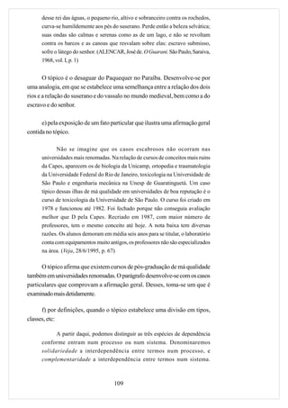desse rei das águas, o pequeno rio, altivo e sobranceiro contra os rochedos,
      curva-se humildemente aos pés do suserano. Perde então a beleza selvática;
      suas ondas são calmas e serenas como as de um lago, e não se revoltam
      contra os barcos e as canoas que resvalam sobre elas: escravo submisso,
      sofre o látego do senhor. (ALENCAR, José de. O Guarani. São Paulo, Saraiva,
      1968, vol. I, p. 1)


       O tópico é o desaguar do Paquequer no Paraíba. Desenvolve-se por
uma analogia, em que se estabelece uma semelhança entre a relação dos dois
rios e a relação do suserano e do vassalo no mundo medieval, bem como a do
escravo e do senhor.

      e) pela exposição de um fato particular que ilustra uma afirmação geral
contida no tópico.

             Não se imagine que os casos escabrosos não ocorram nas
      universidades mais renomadas. Na relação de cursos de conceitos mais ruins
      da Capes, aparecem os de biologia da Unicamp, ortopedia e traumatologia
      da Universidade Federal do Rio de Janeiro, toxicologia na Universidade de
      São Paulo e engenharia mecânica na Unesp de Guaratinguetá. Um caso
      típico dessas ilhas de má qualidade em universidades de boa reputação é o
      curso de toxicologia da Universidade de São Paulo. O curso foi criado em
      1978 e funcionou até 1982. Foi fechado porque não conseguia avaliação
      melhor que D pela Capes. Recriado em 1987, com maior número de
      professores, tem o mesmo conceito até hoje. A nota baixa tem diversas
      razões. Os alunos demoram em média seis anos para se titular, o laboratório
      conta com equipamentos muito antigos, os professores não são especializados
      na área. (Veja, 28/6/1995, p. 67)

      O tópico afirma que existem cursos de pós-graduação de má qualidade
também em universidades renomadas. O parágrafo desenvolve-se com os casos
particulares que comprovam a afirmação geral. Desses, toma-se um que é
examinado mais detidamente.

      f) por definições, quando o tópico estabelece uma divisão em tipos,
classes, etc:

            A partir daqui, podemos distinguir as três espécies de dependência
      conforme entram num processo ou num sistema. Denominaremos
      solidariedade a interdependência entre termos num processo, e
      complementaridade a interdependência entre termos num sistema.



                                      109
 