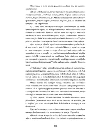 Observando o texto acima, podemos constatar nele as seguintes
características:
       a) É um texto figurativo, porque é construído basicamente com termos
concretos: diabrete, Lobo Neves, homem, esbelto, Virgília, Dutra, baronesa,
marquês, beijos, esterilizar, solo, etc. Mesmo quando se usam termos abstratos
(por exemplo, ímpeto, elegante, simpático, despeito), eles são utilizados em
referência a um ser particular.
       b) O texto relata mudanças de situação, transformações de estado,
operadas por um sujeito. As principais mudanças operadas no texto são: o
narrador era candidato a deputado e estava noivo de Virgília; Lobo Neves
arrebatou-lhe tanto a candidatura quanto Vigília. Além dessas, há outras
transformações: Lobo Neves não participava da vida do narrador e de Virgília e
passou a participar; o narrador não tinha despeito e tornou-se despeitado, etc.
       c) As mudanças relatadas organizam-se numa sucessão, segundo relações
de anterioridade, posterioridade e concomitância. Não importa a ordem em que
os enunciados aparecem no texto, o que o leitor precisa é compreender sua
sucessão temporal: o narrador era candidato a deputado e noivo de Virgília;
aparece Lobo Neves; este articula sua candidatura; Dutra vai dizer ao narrador
que espere outro momento; o narrador cede; Virgília compara a águia (Lobo
Neves) com o pavão (o narrador); Virgília prefere a águia; o narrador fica sem a
noiva.
       d) Os tempos verbais utilizados na narrativa são os do subsistema do
pretérito: pretérito perfeito (apareceu, arrebatou, precedeu, houve, cedi, foi);
pretérito imperfeito (era), pretérito mais-que-perfeito (dera), futuro do pretérito
(seria). É claro que se exclui da temporalidade da narrativa o diálogo, porque,
como simula o momento da fala, nele se utiliza o subsistema temporal do presente.
       O texto acima é uma narração, ou seja, o relato de uma sucessão de
ações, realizadas com vistas a alterar certas situações. Os traços lingüísticos da
narração são os seguintes (é preciso lembrar que o que define um tipo de texto
é o conjunto das características e não cada uma delas isoladamente, porque
cada espécie compartilha com outras certas particularidades):
       a) é um conjunto de transformações de estado referentes a seres
particulares (mesmo que esses seres sejam coletivos: os romanos, por
exemplo), que se dá em tempos bem delimitados e em espaços bem
demarcados;
       b) como é um texto que conta mudanças concernentes a seres particulares,
opera predominantemente com termos concretos, ou seja, é figurativo;
       c) é um texto que se organiza em função de uma progressão temporal, ou
seja, as transformações são anteriores, concomitantes e posteriores umas em


                                       112
 
