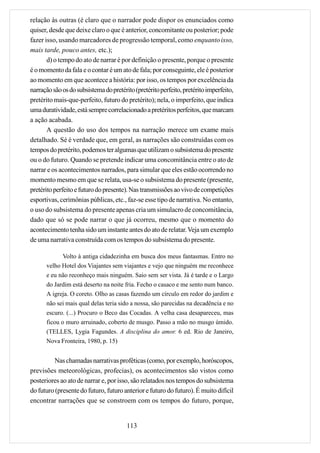 relação às outras (é claro que o narrador pode dispor os enunciados como
quiser, desde que deixe claro o que é anterior, concomitante ou posterior; pode
fazer isso, usando marcadores de progressão temporal, como enquanto isso,
mais tarde, pouco antes, etc.);
       d) o tempo do ato de narrar é por definição o presente, porque o presente
é o momento da fala e o contar é um ato de fala; por conseguinte, ele é posterior
ao momento em que acontece a história: por isso, os tempos por excelência da
narração são os do subsistema do pretérito (pretérito perfeito, pretérito imperfeito,
pretérito mais-que-perfeito, futuro do pretérito); nela, o imperfeito, que indica
uma duratividade, está sempre correlacionado a pretéritos perfeitos, que marcam
a ação acabada.
       A questão do uso dos tempos na narração merece um exame mais
detalhado. Sé é verdade que, em geral, as narrações são construídas com os
tempos do pretérito, podemos ter algumas que utilizam o subsistema do presente
ou o do futuro. Quando se pretende indicar uma concomitância entre o ato de
narrar e os acontecimentos narrados, para simular que eles estão ocorrendo no
momento mesmo em que se relata, usa-se o subsistema do presente (presente,
pretérito perfeito e futuro do presente). Nas transmissões ao vivo de competições
esportivas, cerimônias públicas, etc., faz-se esse tipo de narrativa. No entanto,
o uso do subsistema do presente apenas cria um simulacro de concomitância,
dado que só se pode narrar o que já ocorreu, mesmo que o momento do
acontecimento tenha sido um instante antes do ato de relatar. Veja um exemplo
de uma narrativa construída com os tempos do subsistema do presente.

             Volto à antiga cidadezinha em busca dos meus fantasmas. Entro no
      velho Hotel dos Viajantes sem viajantes e vejo que ninguém me reconhece
      e eu não reconheço mais ninguém. Saio sem ser vista. Já é tarde e o Largo
      do Jardim está deserto na noite fria. Fecho o casaco e me sento num banco.
      A igreja. O coreto. Olho as casas fazendo um círculo em redor do jardim e
      não sei mais qual delas teria sido a nossa, são parecidas na decadência e no
      escuro. (...) Procuro o Beco das Cocadas. A velha casa desapareceu, mas
      ficou o muro arruinado, coberto de musgo. Passo a mão no musgo úmido.
      (TELLES, Lygia Fagundes. A disciplina do amor. 6 ed. Rio de Janeiro,
      Nova Fronteira, 1980, p. 15)


         Nas chamadas narrativas proféticas (como, por exemplo, horóscopos,
previsões meteorológicas, profecias), os acontecimentos são vistos como
posteriores ao ato de narrar e, por isso, são relatados nos tempos do subsistema
do futuro (presente do futuro, futuro anterior e futuro do futuro). É muito difícil
encontrar narrações que se constroem com os tempos do futuro, porque,


                                        113
 