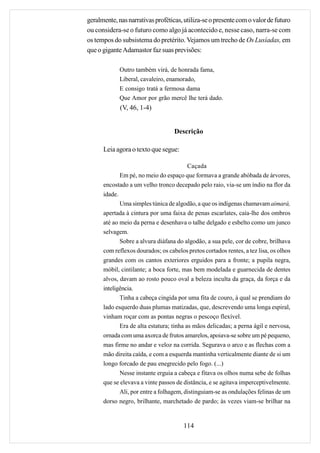 geralmente, nas narrativas proféticas, utiliza-se o presente com o valor de futuro
ou considera-se o futuro como algo já acontecido e, nesse caso, narra-se com
os tempos do subsistema do pretérito. Vejamos um trecho de Os Lusíadas, em
que o gigante Adamastor faz suas previsões:

             Outro também virá, de honrada fama,
             Liberal, cavaleiro, enamorado,
             E consigo tratá a fermosa dama
             Que Amor por grão mercê lhe terá dado.
             (V, 46, 1-4)


                                   Descrição

      Leia agora o texto que segue:

                                          Caçada
             Em pé, no meio do espaço que formava a grande abóbada de árvores,
      encostado a um velho tronco decepado pelo raio, via-se um índio na flor da
      idade.
             Uma simples túnica de algodão, a que os indígenas chamavam aimará,
      apertada à cintura por uma faixa de penas escarlates, caía-lhe dos ombros
      até ao meio da perna e desenhava o talhe delgado e esbelto como um junco
      selvagem.
             Sobre a alvura diáfana do algodão, a sua pele, cor de cobre, brilhava
      com reflexos dourados; os cabelos pretos cortados rentes, a tez lisa, os olhos
      grandes com os cantos exteriores erguidos para a fronte; a pupila negra,
      móbil, cintilante; a boca forte, mas bem modelada e guarnecida de dentes
      alvos, davam ao rosto pouco oval a beleza inculta da graça, da força e da
      inteligência.
             Tinha a cabeça cingida por uma fita de couro, à qual se prendiam do
      lado esquerdo duas plumas matizadas, que, descrevendo uma longa espiral,
      vinham roçar com as pontas negras o pescoço flexível.
             Era de alta estatura; tinha as mãos delicadas; a perna ágil e nervosa,
      ornada com uma axorca de frutos amarelos, apoiava-se sobre um pé pequeno,
      mas firme no andar e veloz na corrida. Segurava o arco e as flechas com a
      mão direita caída, e com a esquerda mantinha verticalmente diante de si um
      longo forcado de pau enegrecido pelo fogo. (...)
             Nesse instante erguia a cabeça e fitava os olhos numa sebe de folhas
      que se elevava a vinte passos de distância, e se agitava imperceptivelmente.
             Ali, por entre a folhagem, distinguiam-se as ondulações felinas de um
      dorso negro, brilhante, marchetado de pardo; às vezes viam-se brilhar na


                                       114
 