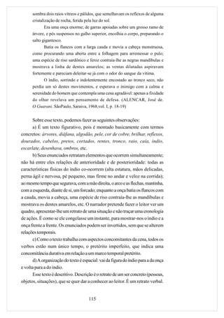 sombra dois raios vítreos e pálidos, que semelhavam os reflexos de alguma
      cristalização de rocha, ferida pela luz do sol.
              Era uma onça enorme; de garras apoiadas sobre um grosso ramo de
      árvore, e pés suspensos no galho superior, encolhia o corpo, preparando o
      salto gigantesco.
              Batia os flancos com a larga cauda e movia a cabeça monstruosa,
      como procurando uma aberta entre a folhagem para arremessar o pulo;
      uma espécie de riso sardônico e feroz contraía-lhe as negras mandíbulas e
      mostrava a linha de dentes amarelos; as ventas dilatadas aspiravam
      fortemente e pareciam deleitar-se já com o odor do sangue da vítima.
            O índio, sorrindo e indolentemente encostado ao tronco seco, não
      perdia um só destes movimentos, e esperava o inimigo com a calma e
      serenidade do homem que contempla uma cena agradável: apenas a fixidade
      do olhar revelava um pensamento de defesa. (ALENCAR, José de.
      O Guarani. SãoPaulo, Saraiva, 1968,vol. I, p. 18-19)


       Sobre esse texto, podemos fazer as seguintes observações:
       a) É um texto figurativo, pois é montado basicamente com termos
concretos: árvores, diáfana, algodão, pele, cor de cobre, brilhar, reflexos,
dourados, cabelos, pretos, cortados, rentes, tronco, raio, caía, índio,
escarlate, desenhava, ombros, etc.
       b) Seus enunciados retratam elementos que ocorrem simultaneamente;
não há entre eles relações de anterioridade e de posterioridade: todas as
características físicas do índio co-ocorrem (alta estatura, mãos delicadas,
perna ágil e nervosa, pé pequeno, mas firme no andar e veloz na corrida);
ao mesmo tempo que segurava, com a mão direita, o arco e as flechas, mantinha,
com a esquerda, diante de si, um forcado; enquanto a onça batia os flancos com
a cauda, movia a cabeça, uma espécie de riso contraía-lhe as mandíbulas e
mostrava os dentes amarelos, etc. O narrador pretende fazer o leitor ver um
quadro, apresentar-lhe um retrato de uma situação e não traçar uma cronologia
de ações. É como se ele congelasse um instante, para mostrar-nos o índio e a
onça frente a frente. Os enunciados podem ser invertidos, sem que se alterem
relações temporais.
       c) Como o texto trabalha com aspectos concomitantes da cena, todos os
verbos estão num único tempo, o pretérito imperfeito, que indica uma
concomitância durativa em relação a um marco temporal pretérito.
       d) A organização do texto é espacial: vai da figura do índio para a da onça
e volta para a do índio.
       Esse texto é descritivo. Descrição é o retrato de um ser concreto (pessoas,
objetos, situações), que se quer dar a conhecer ao leitor. É um retrato verbal.


                                      115
 