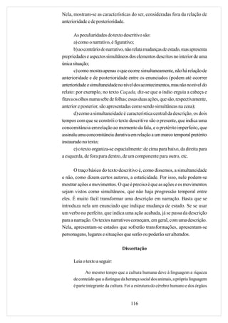 Nela, mostram-se as características do ser, consideradas fora da relação de
anterioridade e de posterioridade.

       As peculiaridades do texto descritivo são:
       a) como o narrativo, é figurativo;
       b) ao contrário do narrativo, não relata mudanças de estado, mas apresenta
propriedades e aspectos simultâneos dos elementos descritos no interior de uma
única situação;
       c) como mostra apenas o que ocorre simultaneamente, não há relação de
anterioridade e de posterioridade entre os enunciados (podem até ocorrer
anterioridade e simultaneidade no nível dos acontecimentos, mas não no nível do
relato: por exemplo, no texto Caçada, diz-se que o índio erguia a cabeça e
fitava os olhos numa sebe de folhas; essas duas ações, que são, respectivamente,
anterior e posterior, são apresentadas como sendo simultâneas na cena);
       d) como a simultaneidade é característica central da descrição, os dois
tempos com que se constrói o texto descritivo são o presente, que indica uma
concomitância em relação ao momento da fala, e o pretérito imperfeito, que
assinala uma concomitância durativa em relação a um marco temporal pretérito
instaurado no texto;
       e) o texto organiza-se espacialmente: de cima para baixo, da direita para
a esquerda, de fora para dentro, de um componente para outro, etc.

       O traço básico do texto descritivo é, como dissemos, a simultaneidade
e não, como dizem certos autores, a estaticidade. Por isso, nele podem-se
mostrar ações e movimentos. O que é preciso é que as ações e os movimentos
sejam vistos como simultâneos, que não haja progressão temporal entre
eles. É muito fácil transformar uma descrição em narração. Basta que se
introduza nela um enunciado que indique mudança de estado. Se se usar
um verbo no perfeito, que indica uma ação acabada, já se passa da descrição
para a narração. Os textos narrativos começam, em geral, com uma descrição.
Nela, apresentam-se estados que sofrerão transformações, apresentam-se
personagens, lugares e situações que serão ou poderão ser alterados.

                                  Dissertação

      Leia o texto a seguir:

             Ao mesmo tempo que a cultura humana deve à linguagem a riqueza
      de conteúdo que a distingue da herança social dos animais, a própria linguagem
      é parte integrante da cultura. Foi a estrutura do cérebro humano e dos órgãos


                                       116
 