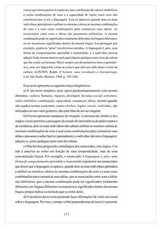 vocais que tornou possível a palavra, mas a atribuição de valores simbólicos
      a certas combinações de sons e a capacidade de emitir esses sons não
      constituem por si sós a linguagem. Esta só apareceu quando dois ou mais
      indivíduos aprenderam a atribuir os mesmos valores às mesmas combinações
      de sons e a usar essas combinações para comunicar suas idéias. As
      associações entre sons e idéias são puramente arbitrárias. A mesma
      combinação pode ter significados totalmente diferentes em línguas diferentes,
      ou ter numerosos significados dentro da mesma língua. Em português por
      exemplo, a palavra “pena” tem diversos sentidos. A linguagem é, pois, uma
      forma de comportamento aprendido e transmitido; e o indivíduo precisa
      adquiri-la da mesma maneira pela qual adquire qualquer outro item da cultura
      que lhe coube em herança. Mas é sempre um dos primeiros itens a aprender-
      se e, uma vez adquirida, torna-se a chave que abre aos indivíduos o resto da
      cultura. (LINTON, Ralph. O homem: uma introdução à Antropologia.
      6 ed. São Paulo, Martins, 1968, p. 105-106)

       Esse texto apresenta os seguintes traços lingüísticos:
       a) É um texto temático, pois opera predominantemente com termos
abstratos: cultura, humana, riqueza, distinguir, herança social, estrutura,
valor, simbólico, combinação, capacidade, comunicar, idéias; mesmo quando
são usados termos concretos, como cérebro, órgãos vocais, indivíduo, são
utilizados em seu valor genérico, não para falar de um ser singular.
       b) O texto apresenta mudanças de situação: a estrutura do cérebro e dos
órgãos vocais permitiu a passagem do estado de inexistência da palavra para o
de existência; dois ou mais indivíduos não sabiam atribuir os mesmos valores às
mesmas combinações de sons e usar essas combinações para comunicar suas
idéias e passaram a saber fazê-lo (aprenderam); o indivíduo não tem a linguagem:
adquire-a, como qualquer outro item da cultura.
       c) Não há uma progressão cronológica dos enunciados, mas lógica. Um
não é anterior ao outro em função de uma temporalidade, mas de uma
concatenação lógica. Por exemplo, o enunciado A linguagem é, pois, uma
forma de comportamento aprendido e transmitido é posterior aos enunciados
que dizem que a linguagem só aparece, quando dois ou mais indivíduos aprendem
a atribuir os mesmos valores às mesmas combinações de sons e a usar essas
combinações para comunicar suas idéias, que as associações entre sons e idéias
são arbitrárias, que a mesma combinação pode ter significados totalmente
diferentes em línguas diferentes ou numerosos significados dentro da mesma
língua, porque indica a conclusão que se extrai deles.
       d) O produtor desse texto pretende fazer afirmações de valor universal
sobre a linguagem. Por isso, o tempo verbal preponderante do texto é o presente


                                       117
 