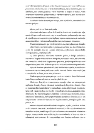 com valor atemporal. Quando se diz As associações entre sons e idéias são
puramente arbitrárias, não se está afirmando que, neste momento, elas são
arbitrárias, mas sempre; que isso é válido para todas as línguas do mundo. Além
do presente atemporal, aparece no texto o pretérito perfeito, para indicar fatos
ocorridos anteriormente ao momento da fala.
       Esse texto é uma dissertação, ou seja, uma explicação, uma análise, de
um fato qualquer.

       Os traços do texto dissertativo são:
       a) ao contrário da narração e da descrição, é um texto temático, ou seja,
construído preponderantemente com termos abstratos: a dissertação não trata
de episódios ou seres concretos e particulares; mesmo quando parte do particular,
apresenta análises e interpretações válidas para muitos casos singulares;
       b) da mesma maneira que o texto narrativo, mostra mudanças de situação;
       c) as relações relevantes entre os enunciados do texto não são as temporais,
como na narração, mas as lógicas: analogia, pertinência, causalidade,
correspondência, implicação, etc;
       d) como pretende apresentar verdades gerais, o tempo central da
dissertação é o presente com valor atemporal; vale-se ela ainda, basicamente,
dos tempos do subsistema do presente (presente, pretérito perfeito e futuro
do presente), para falar de fatos que estão colocados numa temporalidade;
       e) como pretende apresentar-se como um discurso objetivo, normalmente
o eu ausenta-se do texto; prefere-se, então, o uso de formas impessoais (por
exemplo, não se diz eu penso, mas pensa-se).
       Pode-se perguntar agora por que existem esses três tipos distintos de
texto. Porque cada um deles tem uma função diferente.
       Os textos figurativos representam o mundo, criam um simulacro da
realidade. Essa é a função básica da narração e da descrição. Aquela relata
as mudanças de situação de seres particulares, numa determinada progressão
temporal, o que significa que mostra o mundo em mudança, que apresenta o
dinamismo das transformações. Esta retrata o ser num dado momento, fora do
dinamismo da mudança, faz ver propriedades e aspectos simultâneos de um
ser particular (uma noite de luar, um engarrafamento, uma paisagem, uma
pessoa, etc.).
       O texto dissertativo é temático. Por conseguinte, explica, classifica, analisa,
avalia os seres concretos. A referência ao mundo é feita por intermédio de
conceitos amplos, modelos genéricos, muitas vezes abstraídos do tempo e do
espaço. Ao apresentar as transformações de estado não se importa com as
relações de anterioridade e de posterioridade, mas fundamentalmente com as


                                        118
 