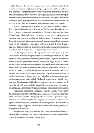 relações de causalidade, implicação, etc. As mudanças são, pois, tratadas de
maneira diferente na narração e na dissertação. Aquela visa a relatar as mudanças;
esta, a explicar e interpretar as transformações relatadas. Por ser mais abstrato,
o texto dissertativo debruça-se sobre a explicação de dados concretos. Incorpora
a referência a fatos particulares (narrações e descrições), mas apenas para ilustrar
afirmações gerais, para argumentar a favor ou contra uma determinada tese. O
discurso científico, o filósofo, o político são dominantemente dissertativos.
       Muitas vezes se pensa que o ponto de vista do enunciador (= o produtor
do texto) se manifesta apenas na dissertação. Não é verdade. Em todos os tipos
de texto, o enunciador manifesta sua visão. A diferença está no modo como se
faz isso. Sendo a dissertação um texto temático, o enunciador expõe, de maneira
explícita, sua perspectiva sobre um dado assunto. No exemplo de texto
dissertativo mostrado acima, o enunciador afirma que a aquisição da linguagem
se dá por aprendizagem. Nesse caso, opõe-se ao ponto de vista de que a
aquisição da primeira língua é um processo de maturação, em contacto com
uma dada realidade lingüística, de uma gramática universal inata.
       Na descrição, o enunciador apresenta sua visão pelos aspectos
selecionados para mostrar e pelos termos escolhidos para retratar. No texto
descritivo acima, o enunciador apresenta positivamente a figura do índio, mostra
apenas aspectos que evidenciam sua beleza, sua força. Todos os termos
escolhidos para descrever a personagem têm valor positivo, desde a alvura diáfana
de sua túnica até os brilhos com reflexo dourado de sua pele. Esse texto é
romântico. Esse período literário dinamizou os mitos da nação e do herói. A
nação é uma idéia extremamente importante. É para consolidá-la que os
românticos cultuam as línguas nacionais e o folclore, voltam ao passado, para
analisar as origens da nacionalidade. No Brasil, o romantismo coincide com o
momento da independência. O indianismo está inserido nesse movimento de
busca das raízes da nacionalidade. Nele, o índio é visto como um nobre, como
um ser belo, etc. Concorre também para isso o ideário iluminista do bom selvagem.
       Na narração, contrapõem-se percursos figurativos, para revelar o ponto
de vista do enunciador. No texto Marquesa, porque eu serei marquês, o narrador
opõe o percurso figurativo da águia (Lobo Neves) ao do pavão (o próprio
narrador). Este era mais esbelto, mais elegante, mais lido, mais simpático, mas
aquele tinha determinação, vontade, ambição, segurança. Ao contrapor as
metáforas da águia e o pavão, o narrador está desvelando sua posição sobre os
protagonistas do episódio.
       Não podemos esquecer-nos de que sob a camada figurativa de um texto,
há temas. Por conseguinte, com a organização figurativa, o enunciador manifesta
pontos de vista sobre o que narra ou descreve.


                                       119
 