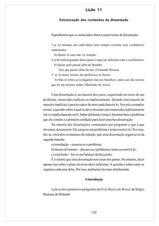 Lição 11

            Estruturação dos conteúdos da dissertação



      Suponhamos que os enunciados abaixo sejam temas de dissertação:

      1.a) As atitudes dos indivíduos nem sempre revelam seus verdadeiros
      sentimentos.
        b) Quem vê cara não vê coração.
      2.a) Só realiza grandes feitos quem é capaz de enfrentar a dor e o sofrimento.
        b) Quem quer passar além do Bojador
           Tem que passar além da dor. (Fernando Pessoa)
      3. a) As dores morais são preferíveis às físicas.
         b) Não te irrites se te pagarem mal um benefício: antes cair das nuvens
      que de um terceiro andar. (Machado de Assis).


      Uma dissertação é, na maioria dos casos, organizada em torno de um
problema, enunciado explícita ou implicitamente. Quando está exposto de
maneira implícita, é preciso antes de mais nada detectá-lo. Nos três exemplos
acima, a questão sobre a qual se deve dissertar está enunciada explicitamente
em a e implicitamente em b. Saber delimitar o tema e formular bem o problema
que ele contém é a primeira condição para fazer uma boa dissertação.
      Na maioria das dissertações, começamos por perguntar o que é que
devemos demonstrar. Ela enuncia um problema e tenta resolvê-lo. Por isso,
diz-se, em todos os manuais de redação, que uma dissertação organiza-se da
seguinte maneira:
      a) introdução – enuncia-se o problema;
      b) desenvolvimento – discute-se o problema e tenta-se resolvê-lo;
      c) conclusão – faz-se um balanço da discussão.
      É evidente que uma dissertação tem essas três partes. No entanto, dizer
apenas isso sobre o plano do texto não é suficiente. A questão é saber como se
organiza cada uma delas. Por isso, analisemo-las mais detidamente.

                                 A introdução

     Leia os dois primeiros parágrafos do livro Raízes do Brasil, de Sérgio
Buarque de Holanda:




                                       120
 