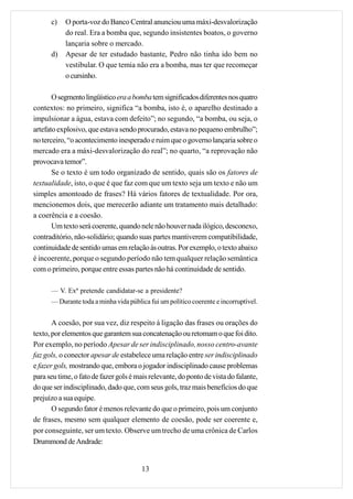 c)   O porta-voz do Banco Central anunciou uma máxi-desvalorização
           do real. Era a bomba que, segundo insistentes boatos, o governo
           lançaria sobre o mercado.
      d)   Apesar de ter estudado bastante, Pedro não tinha ido bem no
           vestibular. O que temia não era a bomba, mas ter que recomeçar
           o cursinho.

       O segmento lingüístico era a bomba tem significados diferentes nos quatro
contextos: no primeiro, significa “a bomba, isto é, o aparelho destinado a
impulsionar a água, estava com defeito”; no segundo, “a bomba, ou seja, o
artefato explosivo, que estava sendo procurado, estava no pequeno embrulho”;
no terceiro, “o acontecimento inesperado e ruim que o governo lançaria sobre o
mercado era a máxi-desvalorização do real”; no quarto, “a reprovação não
provocava temor”.
       Se o texto é um todo organizado de sentido, quais são os fatores de
textualidade, isto, o que é que faz com que um texto seja um texto e não um
simples amontoado de frases? Há vários fatores de textualidade. Por ora,
mencionemos dois, que merecerão adiante um tratamento mais detalhado:
a coerência e a coesão.
       Um texto será coerente, quando nele não houver nada ilógico, desconexo,
contraditório, não-solidário; quando suas partes mantiverem compatibilidade,
continuidade de sentido umas em relação às outras. Por exemplo, o texto abaixo
é incoerente, porque o segundo período não tem qualquer relação semântica
com o primeiro, porque entre essas partes não há continuidade de sentido.

      — V. Exª pretende candidatar-se a presidente?
      — Durante toda a minha vida pública fui um político coerente e incorruptível.


       A coesão, por sua vez, diz respeito à ligação das frases ou orações do
texto, por elementos que garantem sua concatenação ou retomam o que foi dito.
Por exemplo, no período Apesar de ser indisciplinado, nosso centro-avante
faz gols, o conector apesar de estabelece uma relação entre ser indisciplinado
e fazer gols, mostrando que, embora o jogador indisciplinado cause problemas
para seu time, o fato de fazer gols é mais relevante, do ponto de vista do falante,
do que ser indisciplinado, dado que, com seus gols, traz mais benefícios do que
prejuízo a sua equipe.
       O segundo fator é menos relevante do que o primeiro, pois um conjunto
de frases, mesmo sem qualquer elemento de coesão, pode ser coerente e,
por conseguinte, ser um texto. Observe um trecho de uma crônica de Carlos
Drummond de Andrade:


                                        13
 