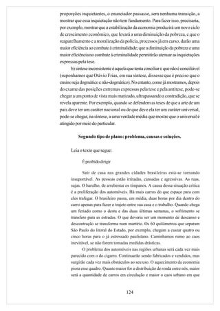 proporções inquietantes, o enunciador passasse, sem nenhuma transição, a
mostrar que essa inquietação não tem fundamento. Para fazer isso, precisaria,
por exemplo, mostrar que a estabilização da economia produzirá um novo ciclo
de crescimento econômico, que levará a uma diminuição da pobreza, e que o
reaparelhamento e a moralização da polícia, processos já em curso, darão uma
maior eficiência ao combate à criminalidade; que a diminuição da pobreza e uma
maior eficiência no combate à criminalidade permitirão atenuar as inquietações
expressas pela tese.
      b) síntese inconsistente é aquela que tenta conciliar o que não é conciliável
(suponhamos que Otávio Frias, em sua síntese, dissesse que é preciso que o
ensino seja dogmático e não-dogmático). No entanto, como já mostramos, depois
do exame das posições extremas expressas pela tese e pela antítese, pode-se
chegar a um ponto de vista mais matizado, ultrapassando a contradição, que se
revela aparente. Por exemplo, quando se defendem as teses de que a arte de um
país deve ter um caráter nacional ou de que deve ela ter um caráter universal,
pode-se chegar, na síntese, a uma verdade média que mostre que o universal é
atingido por meio do particular.

           Segundo tipo de plano: problema, causas e soluções.

      Leia o texto que segue:

             É proibido dirigir

             Sair de casa nas grandes cidades brasileiras está-se tornando
      insuportável. As pessoas estão irritadas, cansadas e agressivas. As ruas,
      sujas. O barulho, de arrebentar os tímpanos. A causa dessa situação crítica
      é a proliferação dos automóveis. Há mais carros do que espaço para com
      eles trafegar. O brasileiro passa, em média, duas horas por dia dentro do
      carro apenas para fazer o trajeto entre sua casa e o trabalho. Quando chega
      um feriado como o desta e das duas últimas semanas, o sofrimento se
      transfere para as estradas. O que deveria ser um momento de descanso e
      descontração se transforma num martírio. Os 60 quilômetros que separam
      São Paulo do litoral do Estado, por exemplo, chegam a custar quatro ou
      cinco horas para o já estressado paulistano. Caminhamos rumo ao caos
      inevitável, se não forem tomadas medidas drásticas.
             O problema dos automóveis nas regiões urbanas será cada vez mais
      parecido com o do cigarro. Continuarão sendo fabricados e vendidos, mas
      surgirão cada vez mais obstáculos ao seu uso. O aquecimento da economia
      piora esse quadro. Quanto maior for a distribuição de renda entre nós, maior
      será a quantidade de carros em circulação e maior o caos urbano em que



                                       124
 