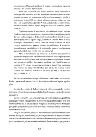 nos meteremos. O aumento cotidiano de veículos em circulação prenuncia
      a falência dos sistemas de transporte.
             Ainda que a administração pública brasileira fosse competente e
      incorruptível e investisse 50% dos orçamentos na construção de estradas,
      viadutos, garagens, em asfaltamento e abertura de novas ruas, a tendência
      seria termos no ano 2000 um trânsito infinitamente mais caótico que o de
      hoje e um ar cada vez mais poluído. A única saída é mudar nosso modelo de
      desenvolvimento, centrado hoje no transporte individual. Fora isso, não há
      salvação. (...)
             Precisamos menos de engenheiros e tocadores de obras e mais de
      estadistas, que consigam enxergar o que ocorrerá com as cidades daqui a
      dez anos e alterem o padrão de desenvolvimento atual viabilizando projetos
      de transporte público rápido, limpo, confortável e barato. Além da visão
      estratégica das mudanças futuras, esses estadistas teriam de ter muita
      coragem para enfrentar a poderosa indústria automobilística e de acessórios,
      os sindicatos de trabalhadores e, de certo modo, todos os brasileiros que
      querem facilidade para circular com seu automóvel.
             Afora o enfrentamento de interesses e a mudança nas concepções
      de conforto da população, seriam necessários muitos recursos para permitir
      alteração de tal vulto na economia, empregos, obras e equipamentos voltados
      para o transporte público. Isso poderia ser obtido com a incidência de um
      imposto de 5% sobre o consumo da gasolina e do álcool. Uma maneira de
      tirar recursos do transporte individual para aplicar no coletivo e seria
      também uma forma de distribuição de renda. (MARICATO, Percival.
      Veja, 3/5/1995, p. 134)

       Esclareçamos inicialmente que eliminamos a conclusão do texto acima.
Por isso, apresenta ele apenas a introdução e o desenvolvimento. Segue o seguinte
plano:

       introdução – a partir de dados precisos, de cifras, o enunciador expõe o
problema: o trânsito nas grandes cidades brasileiras está caótico (primeiro
parágrafo);
       desenvolvimento – causa: número de carros em circulação, problema
que se agravou com o aquecimento da economia e que se tornará pior com uma
melhor distribuição de renda (segundo parágrafo); no último período do terceiro
parágrafo, aparece uma outra causa: modelo de desenvolvimento centrado no
transporte individual;
       solução: inicialmente, aponta-se uma falsa solução (investimento em obras
viárias); em seguida, as reais soluções (mudança do modelo de desenvolvimento
centrado no transporte individual, com investimentos maciços em transporte
público e com restrições ao transporte individual; financiamento do programa de


                                      125
 