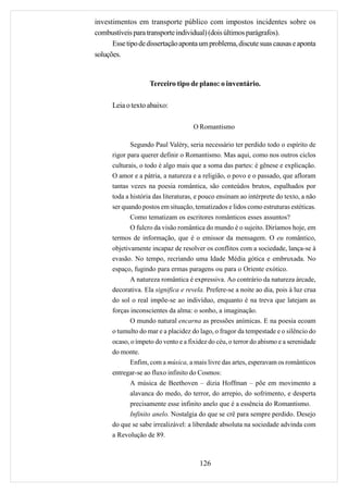 investimentos em transporte público com impostos incidentes sobre os
combustíveis para transporte individual) (dois últimos parágrafos).
      Esse tipo de dissertação aponta um problema, discute suas causas e aponta
soluções.


                    Terceiro tipo de plano: o inventário.

      Leia o texto abaixo:

                                     O Romantismo

             Segundo Paul Valéry, seria necessário ter perdido todo o espírito de
      rigor para querer definir o Romantismo. Mas aqui, como nos outros ciclos
      culturais, o todo é algo mais que a soma das partes: é gênese e explicação.
      O amor e a pátria, a natureza e a religião, o povo e o passado, que afloram
      tantas vezes na poesia romântica, são conteúdos brutos, espalhados por
      toda a história das literaturas, e pouco ensinam ao intérprete do texto, a não
      ser quando postos em situação, tematizados e lidos como estruturas estéticas.
            Como tematizam os escritores românticos esses assuntos?
            O fulcro da visão romântica do mundo é o sujeito. Diríamos hoje, em
      termos de informação, que é o emissor da mensagem. O eu romântico,
      objetivamente incapaz de resolver os conflitos com a sociedade, lança-se à
      evasão. No tempo, recriando uma Idade Média gótica e embruxada. No
      espaço, fugindo para ermas paragens ou para o Oriente exótico.
            A natureza romântica é expressiva. Ao contrário da natureza árcade,
      decorativa. Ela significa e revela. Prefere-se a noite ao dia, pois à luz crua
      do sol o real impõe-se ao indivíduo, enquanto é na treva que latejam as
      forças inconscientes da alma: o sonho, a imaginação.
             O mundo natural encarna as pressões anímicas. E na poesia ecoam
      o tumulto do mar e a placidez do lago, o fragor da tempestade e o silêncio do
      ocaso, o ímpeto do vento e a fixidez do céu, o terror do abismo e a serenidade
      do monte.
           Enfim, com a música, a mais livre das artes, esperavam os românticos
      entregar-se ao fluxo infinito do Cosmos:
            A música de Beethoven – dizia Hoffman – põe em movimento a
            alavanca do medo, do terror, do arrepio, do sofrimento, e desperta
            precisamente esse infinito anelo que é a essência do Romantismo.
            Infinito anelo. Nostalgia do que se crê para sempre perdido. Desejo
      do que se sabe irrealizável: a liberdade absoluta na sociedade advinda com
      a Revolução de 89.



                                       126
 