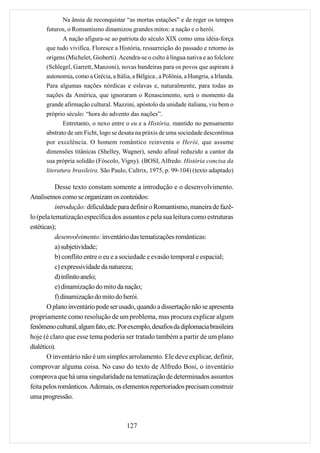 Na ânsia de reconquistar “as mortas estações” e de reger os tempos
      futuros, o Romantismo dinamizou grandes mitos: a nação e o herói.
            A nação afigura-se ao patriota do século XIX como uma idéia-força
      que tudo vivifica. Floresce a História, ressurreição do passado e retorno às
      origens (Michelet, Gioberti). Acendra-se o culto à língua nativa e ao folclore
      (Schlegel, Garrett, Manzoni), novas bandeiras para os povos que aspiram à
      autonomia, como a Grécia, a Itália, a Bélgica , a Polônia, a Hungria, a Irlanda.
      Para algumas nações nórdicas e eslavas e, naturalmente, para todas as
      nações da América, que ignoraram o Renascimento, será o momento da
      grande afirmação cultural. Mazzini, apóstolo da unidade italiana, viu bem o
      próprio século: “hora do advento das nações”.
             Entretanto, o nexo entre o eu e a História, mantido no pensamento
      abstrato de um Ficht, logo se desata na práxis de uma sociedade descontínua
      por excelência. O homem romântico reinventa o Herói, que assume
      dimensões titânicas (Shelley, Wagner), sendo afinal reduzido a cantor da
      sua própria solidão (Fóscolo, Vigny). (BOSI, Alfredo. História concisa da
      literatura brasileira. São Paulo, Cultrix, 1975, p. 99-104) (texto adaptado)

           Desse texto constam somente a introdução e o desenvolvimento.
Analisemos como se organizam os conteúdos:
           introdução: dificuldade para definir o Romantismo, maneira de fazê-
lo (pela tematização específica dos assuntos e pela sua leitura como estruturas
estéticas);
           desenvolvimento: inventário das tematizações românticas:
           a) subjetividade;
           b) conflito entre o eu e a sociedade e evasão temporal e espacial;
           c) expressividade da natureza;
           d) infinito anelo;
           e) dinamização do mito da nação;
           f) dinamização do mito do herói.
       O plano inventário pode ser usado, quando a dissertação não se apresenta
propriamente como resolução de um problema, mas procura explicar algum
fenômeno cultural, algum fato, etc. Por exemplo, desafios da diplomacia brasileira
hoje (é claro que esse tema poderia ser tratado também a partir de um plano
dialético).
       O inventário não é um simples arrolamento. Ele deve explicar, definir,
comprovar alguma coisa. No caso do texto de Alfredo Bosi, o inventário
comprova que há uma singularidade na tematização de determinados assuntos
feita pelos românticos. Ademais, os elementos repertoriados precisam construir
uma progressão.



                                        127
 