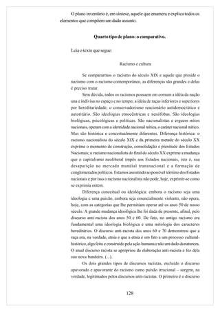 O plano inventário é, em síntese, aquele que enumera e explica todos os
elementos que compõem um dado assunto.


                   Quarto tipo de plano: o comparativo.

      Leia o texto que segue:

                                   Racismo e cultura

             Se compararmos o racismo do século XIX e aquele que preside o
      nazismo com o racismo contemporâneo, as diferenças são grandes e delas
      é preciso tratar.
             Sem dúvida, todos os racismos possuem em comum a idéia da nação
      una e indivisa no espaço e no tempo; a idéia de raças inferiores e superiores
      por hereditariedade; o conservadorismo reacionário antidemocrático e
      autoritário. São ideologias etnocêntricas e xenófobas. São ideologias
      biológicas, psicológicas e políticas. São nacionalistas e erguem mitos
      nacionais, operam com a identidade nacional mítica, o caráter nacional mítico.
      Mas são histórica e conceitualmente diferentes. Diferença histórica: o
      racismo nacionalista do século XIX e da primeira metade do século XX
      exprime o momento de construção, consolidação e plenitude dos Estados
      Nacionais; o racismo nacionalista do final do século XX exprime a mudança
      que o capitalismo neoliberal impôs aos Estados nacionais, isto é, sua
      desaparição no mercado mundial transnacional e a formação de
      conglomerados políticos. Estamos assistindo ao possível término dos Estados
      nacionais e por isso o racismo nacionalista não pode, hoje, exprimir-se como
      se exprimia ontem.
             Diferença conceitual ou ideológica: embora o racismo seja uma
      ideologia e uma paixão, embora seja essencialmente violento, não opera,
      hoje, com as categorias que lhe permitiam operar até os anos 50 de nosso
      século. A grande mudança ideológica lhe foi dada de presente, afinal, pelo
      discurso anti-racista dos anos 50 e 60. De fato, no antigo racismo era
      fundamental uma ideologia biológica e uma mitologia dos caracteres
      hereditários. O discurso anti-racista dos anos 60 e 70 demonstrou que a
      raça era, na verdade, etnia e que a etnia é um fato e um processo cultural-
      histórico, algo feito e construído pela ação humana e não um dado da natureza.
      O atual discurso racista se apropriou da elaboração anti-racista e fez dela
      sua nova bandeira. (...).
             Os dois grandes tipos de discursos racistas, excluído o discurso
      apavorado e apavorante do racismo como paixão irracional – surgem, na
      verdade, legitimados pelos discursos anti-racistas. O primeiro é o discurso


                                       128
 