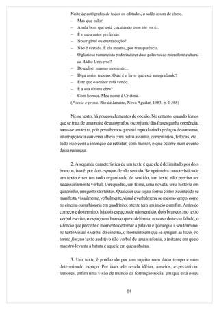 Noite de autógrafos de todos os editados, o salão assim de cheio.
      –   Mas que calor!
      –   Ainda bem que está circulando o on the rocks.
      –   É o meu autor preferido.
      –   No original ou em tradução?
      –   Não é vestido. É ela mesma, por transparência.
      –   O glorioso romancista poderia dizer duas palavras ao microfone cultural
          da Rádio Universo?
      –   Desculpe, mas no momento...
      –   Diga assim mesmo. Qual é o livro que está autografando?
      –   Este que o senhor está vendo.
      –   É a sua última obra?
      –   Com licença. Meu nome é Cristina.
      (Poesia e prosa. Rio de Janeiro, Nova Aguilar, 1983, p. 1 368)


       Nesse texto, há poucos elementos de coesão. No entanto, quando lemos
que se trata de uma noite de autógrafos, o conjunto das frases ganha coerência,
torna-se um texto, pois percebemos que está reproduzindo pedaços de conversa,
interrupção da conversa alheia com outro assunto, comentários, fofocas, etc.,
tudo isso com a intenção de retratar, com humor, o que ocorre num evento
dessa natureza.

      2. A segunda característica de um texto é que ele é delimitado por dois
brancos, isto é, por dois espaços de não sentido. Se a primeira característica de
um texto é ser um todo organizado de sentido, um texto não precisa ser
necessariamente verbal. Um quadro, um filme, uma novela, uma história em
quadrinho, um gesto são textos. Qualquer que seja a forma como o conteúdo se
manifesta, visualmente, verbalmente, visual e verbalmente ao mesmo tempo, como
no cinema ou na história em quadrinho, o texto tem um início e um fim. Antes do
começo e do término, há dois espaços de não sentido, dois brancos: no texto
verbal escrito, o espaço em branco que o delimita; no caso do texto falado, o
silêncio que precede o momento de tomar a palavra e que segue a seu término;
no texto visual e verbal do cinema, o momento em que se apagam as luzes e o
termo fim; no texto auditivo não verbal de uma sinfonia, o instante em que o
maestro levanta a batuta e aquele em que a abaixa.

     3. Um texto é produzido por um sujeito num dado tempo e num
determinado espaço. Por isso, ele revela idéias, anseios, expectativas,
temores, enfim uma visão de mundo da formação social em que está o seu


                                        14
 