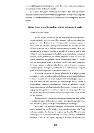 as oposições que existem entre um e outro; daí extrai a conseqüência de que
existem duas formas de discurso racista;
       b) no sexto parágrafo, estabelece quais são os dois tipos de discurso
racista; no sétimo, estuda as características do primeiro; no oitavo, as do segundo;
no nono, faz uma reflexão nascida da confrontação dos dois tipos de discurso
racista.


   Quinto tipo de plano: ilustração e explicitação de uma afirmação.

      Leia o texto que segue:

             O príncipe procure evitar (...) o que o torne odioso ou desprezível e,
      sempre que assim agir, terá cumprido o seu dever e não encontrará nenhum
      perigo nos outros defeitos. O que principalmente o torna odioso, como se
      disse acima, é o ser rapace e usurpador dos bens e das mulheres dos seus
      súditos. Desde que não se tirem aos homens os bens e a honra, vivem estes
      satisfeitos e só se deverá combater a ambição de poucos, a qual se pode
      sofrear de muitos modos e com facilidade. Fá-lo desprezível o ser considerado
      volúvel, leviano, efeminado, pusilânime, irresoluto. E essas são coisas que
      devem ser evitadas pelo príncipe como o nauta evita um rochedo. Deve ele
      procurar que em suas ações se reconheça grandeza, coragem, gravidade e
      fortaleza, e quanto às ações privadas de seus súditos deve fazer com que a
      sua sentença seja irrevogável, conduzindo-se de tal forma que a ninguém
      passe pela mente enganá-lo ou fazê-lo mudar de idéia.
             O príncipe que conseguir formar tal opinião de si adquire grande
      reputação; e contra quem é reputado dificilmente se conspira e dificilmente
      é atacado enquanto for tido como excelente e reverenciado pelos seus. (...)
      Um dos remédios mais eficazes que um príncipe possui contra as
      conspirações é não se tornar odiado pela população, pois quem conspira
      julga sempre que vai satisfazer os desejos do povo com a morte do príncipe;
      se julgar, porém, que com isso ofenderá o povo, não terá coragem de tomar
      tal partido, porque as dificuldades com que os conspiradores teriam de lutar
      seriam infinitas. (...)
             Ordinariamente, o que um conspirador receia antes de levar a efeito
      o mal deverá recear também depois, tendo o povo por inimigo, depois do
      fato consumado, e não poderá por isso esperar qualquer refúgio.
             Poderia eu citar numerosos exemplos dessa matéria: limitar-me-ei,
      porém, a um só, que nos foi legado pela recordação de nossos pais. Tendo
      sido assassinado pelos Canneschi o senhor de Bolonha, Messer Aníbal
      Bentivoglio, avô do atual Messer Aníbal, não ficando da família senão Messer
      Giovanni, criança de colo, o povo, logo depois do homicídio, sublevou-se e



                                       132
 