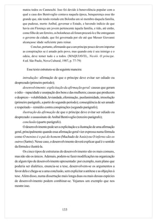 matou todos os Canneschi. Isso foi devido à benevolência popular com a
      qual a casa dos Bentivoglio contava naquela época, benquerença essa tão
      grande que, não tendo restado em Bolonha um só membro daquela família,
      que pudesse, morto Aníbal, governar o Estado, e havendo indício de que
      havia em Florença um jovem pertencente àquela família, e tido, até então,
      como filho de um ferreiro, os bolonheses ali foram procurá-lo e lhe entregaram
      o governo da cidade, que foi governada por ele até que Messer Giovanni
      alcançasse idade suficiente para reinar.
            Concluo, portanto, afirmando que a um príncipe pouco devem importar
      as conspirações se é amado pelo povo, mas quando este é seu inimigo e o
      odeia, deve temer tudo e a todos. (MAQUIAVEL, Nicolò. O príncipe.
      4 ed. São Paulo, Nova Cultural, 1987, p. 77-79)

         Esse texto estrutura-se da seguinte maneira:

       introdução: afirmação de que o príncipe deve evitar ser odiado ou
desprezado (primeiro período);
       desenvolvimento: explicitação da afirmação geral: causas que geram
o ódio – rapacidade e usurpação dos bens e das mulheres; causas que produzem
o desprezo – volubilidade, leviandade, efeminação, pusilanimidade, irresolução
(primeiro parágrafo, a partir do segundo período); conseqüência de ser amado
e respeitado – remédio contra conspirações (segundo parágrafo);
       ilustração da afirmação de que o príncipe deve evitar ser odiado ou
desprezado: o assassinato de Aníbal Bentivoglio (terceiro parágrafo);
       conclusão (quarto parágrafo).
       O desenvolvimento pode ser a explicitação e a ilustração de uma afirmação
geral, principalmente quando essa afirmação geral vier expressa numa fórmula
como O menino é o pai do homem (Machado de Assis) ou O inferno são os
outros (Sartre). Nesse caso, o desenvolvimento deverá explicar qual é o sentido
da fórmula e ilustrá-la.
       Os cinco tipos de estruturas do desenvolvimento são os mais comuns,
mas não são os únicos. Ademais, podem-se fazer modificações na organização
de algum tipo de desenvolvimento apresentado: por exemplo, num plano que
poderia ser dialético, enuncia-se a tese, desenvolvem-se os argumentos a
favor dela e chega-se a uma conclusão, sem explicitar a antítese e as objeções à
tese. Além disso, numa dissertação mais longa duas ou mais dessas espécies
de desenvolvimento podem combinar-se. Vejamos um exemplo que nos
mostre isso.




                                       133
 