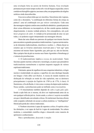 uma revelação feita na aurora da história humana. Essa revelação
permanecera por muito tempo oculta sob o véu de línguas esquecidas; estava
contida nos hieroglifos egípcios, nas runas celtas, nos pergaminhos de religiões
asiáticas ainda desconhecidas.
      Essa nova cultura tinha que ser sincrética. Sincretismo não é apenas,
como diz o dicionário, “a combinação de diferentes formas de crença ou
prática”; uma tal combinação tem que tolerar contradições. Cada uma
das mensagens originais contém uma centelha de sabedoria e, quando parecem
dizer coisas diferentes ou incompatíveis, de fato estarão apenas aludindo,
alegoricamente, à mesma verdade primeva. Em conseqüência, não pode
haver progresso do saber. A verdade já foi pronunciada de uma vez por
todas, e só podemos seguir interpretando sua mensagem obscura.
       Basta dar uma olhada aos patronos de qualquer movimento fascista
para encontrar os grandes pensadores tradicionalistas. A gnose nazista nutria-
se de elementos tradicionalistas, sincréticos e ocultos. (...) Basta checar as
estantes que as livrarias americanas reservam para a “new age” para
encontrar até mesmo Santo Agostinho, que, pelo que sei, não era fascista.
Mas o próprio fato de pôr no mesmo saco Santo Agostinho e Stonehenge já
é sintonia de protofascismo.
       2. O tradicionalismo implica a recusa da modernidade. Tanto
fascistas quanto nazistas cultuavam a tecnologia, ao passo que pensadores
tradicionalistas normalmente a rejeitam enquanto negação de valores
espirituais tradicionais.
       Entretanto, apesar de orgulhoso de suas conquistas industriais, o elogio
nazista à modernidade era apenas a superfície de uma ideologia baseada
em Sangue e Solo (Blut und Boden). A recusa do mundo moderno era
disfarçada de refutação ao modo de vida capitalista, mas se destinava
principalmente à rejeição do Espírito de 1789 (e de 1776, é claro). O
Iluminismo, a Era da Razão, é visto como o começo da depravação moderna.
Nesse sentido, o protofascismo pode ser definido como irracionalista.
     3. O irracionalismo também depende do culto à ação pela ação.
Sendo a ação bela em si mesma, ela deve ser implementada antes de ou
sem qualquer reflexão prévia. Assim sendo, a cultura é suspeita na medida
em que é identificada com atitudes críticas. Os intelectuais fascistas oficiais
estão ocupados sobretudo em acusar a cultura moderna e a “intelligentsia”
liberal pela perda dos valores tradicionais.
       4. Nenhum sincretista é capaz de suportar a crítica. O espírito crítico
faz distinções, e ser capaz de fazê-lo é signo de modernidade. Na cultura
moderna, a comunidade científica elogia o desacordo como maneira de
aprimorar o conhecimento.
     Para o protofascismo, desacordo é traição.


                                  135
 