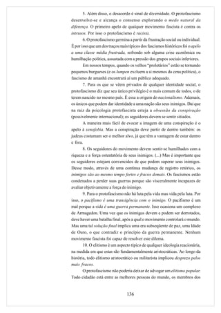 5. Além disso, o desacordo é sinal de diversidade. O protofascismo
desenvolve-se e alcança o consenso explorando o medo natural da
diferença. O primeiro apelo de qualquer movimento fascista é contra os
intrusos. Por isso o protofascismo é racista.
       6. O protofascismo germina a partir da frustração social ou individual.
É por isso que um dos traços mais típicos dos fascismos históricos foi o apelo
a uma classe média frustrada, sofrendo sob alguma crise econômica ou
humilhação política, assustada com a pressão dos grupos sociais inferiores.
       Em nossos tempos, quando os velhos “proletários” estão se tornando
pequenos burgueses (e os lumpen excluem a si mesmos da cena política), o
fascismo de amanhã encontrará aí um público adequado.
       7. Para os que se vêem privados de qualquer identidade social, o
protofascismo diz que seu único privilégio é o mais comum de todos, o de
terem nascido no mesmo país. É essa a origem do nacionalismo. Ademais,
os únicos que podem dar identidade a uma nação são seus inimigos. Daí que
na raiz da psicologia protofascista esteja a obsessão da conspiração
(possivelmente internacional); os seguidores devem se sentir sitiados.
       A maneira mais fácil de evocar a imagem de uma conspiração é o
apelo à xenofobia. Mas a conspiração deve partir de dentro também: os
judeus costumam ser o melhor alvo, já que têm a vantagem de estar dentro
e fora.
       8. Os seguidores do movimento devem sentir-se humilhados com a
riqueza e a força ostentatória de seus inimigos. (...) Mas é importante que
os seguidores estejam convencidos de que podem superar seus inimigos.
Desse modo, através de uma contínua mudança de registro retórico, os
inimigos são ao mesmo tempo fortes e fracos demais. Os fascismos estão
condenados a perder suas guerras porque são visceralmente incapazes de
avaliar objetivamente a força do inimigo.
       9. Para o protofascismo não há luta pela vida mas vida pela luta. Por
isso, o pacifismo é uma transigência com o inimigo. O pacifismo é um
mal porque a vida é uma guerra permanente. Isso ocasiona um complexo
de Armagedon. Uma vez que os inimigos devem e podem ser derrotados,
deve haver uma batalha final, após a qual o movimento controlará o mundo.
Mas uma tal solução final implica uma era subseqüente de paz, uma Idade
de Ouro, o que contradiz o princípio da guerra permanente. Nenhum
movimento fascista foi capaz de resolver este dilema.
       10. O elitismo é um aspecto típico de qualquer ideologia reacionária,
na medida em que estas são fundamentalmente aristocráticas. Ao longo da
história, todo elitismo aristocrático ou militarista implicou desprezo pelos
mais fracos.
       O protofascismo não poderia deixar de advogar um elitismo popular.
Todo cidadão está entre as melhores pessoas do mundo, os membros dos


                                 136
 