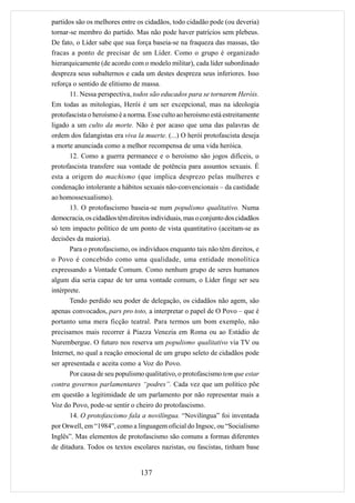 partidos são os melhores entre os cidadãos, todo cidadão pode (ou deveria)
tornar-se membro do partido. Mas não pode haver patrícios sem plebeus.
De fato, o Líder sabe que sua força baseia-se na fraqueza das massas, tão
fracas a ponto de precisar de um Líder. Como o grupo é organizado
hierarquicamente (de acordo com o modelo militar), cada líder subordinado
despreza seus subalternos e cada um destes despreza seus inferiores. Isso
reforça o sentido de elitismo de massa.
       11. Nessa perspectiva, todos são educados para se tornarem Heróis.
Em todas as mitologias, Herói é um ser excepcional, mas na ideologia
protofascista o heroísmo é a norma. Esse culto ao heroísmo está estreitamente
ligado a um culto da morte. Não é por acaso que uma das palavras de
ordem dos falangistas era viva la muerte. (...) O herói protofascista deseja
a morte anunciada como a melhor recompensa de uma vida heróica.
       12. Como a guerra permanece e o heroísmo são jogos difíceis, o
protofascista transfere sua vontade de potência para assuntos sexuais. É
esta a origem do machismo (que implica desprezo pelas mulheres e
condenação intolerante a hábitos sexuais não-convencionais – da castidade
ao homossexualismo).
       13. O protofascismo baseia-se num populismo qualitativo. Numa
democracia, os cidadãos têm direitos individuais, mas o conjunto dos cidadãos
só tem impacto político de um ponto de vista quantitativo (aceitam-se as
decisões da maioria).
       Para o protofascismo, os indivíduos enquanto tais não têm direitos, e
o Povo é concebido como uma qualidade, uma entidade monolítica
expressando a Vontade Comum. Como nenhum grupo de seres humanos
algum dia seria capaz de ter uma vontade comum, o Líder finge ser seu
intérprete.
       Tendo perdido seu poder de delegação, os cidadãos não agem, são
apenas convocados, pars pro toto, a interpretar o papel de O Povo – que é
portanto uma mera ficção teatral. Para termos um bom exemplo, não
precisamos mais recorrer à Piazza Venezia em Roma ou ao Estádio de
Nurembergue. O futuro nos reserva um populismo qualitativo via TV ou
Internet, no qual a reação emocional de um grupo seleto de cidadãos pode
ser apresentada e aceita como a Voz do Povo.
       Por causa de seu populismo qualitativo, o protofascismo tem que estar
contra governos parlamentares “podres”. Cada vez que um político põe
em questão a legitimidade de um parlamento por não representar mais a
Voz do Povo, pode-se sentir o cheiro do protofascismo.
       14. O protofascismo fala a novilíngua. “Novilíngua” foi inventada
por Orwell, em “1984”, como a linguagem oficial do Ingsoc, ou “Socialismo
Inglês”. Mas elementos de protofascismo são comuns a formas diferentes
de ditadura. Todos os textos escolares nazistas, ou fascistas, tinham base


                                 137
 