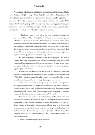 A conclusão

       A conclusão não é a repetição de algo que se disse anteriormente. Ela é o
termo da demonstração, é um ponto de chegada, é um balanço do que se discutiu
antes. Por isso, deve estar ligada logicamente ao que a precede. É preciso que
haja uma relação de necessidade entre o resto do texto e a conclusão. Nela,
pode-se também alargar o problema, inserindo-o numa perspectiva mais geral
ou mostrando que ele faz parte de uma problemática mais ampla. Vejamos como
Umberto Eco concluiu seu texto sobre a nebulosa fascista.

                Tendo esboçado os possíveis avatares do protofascismo, deixem-
      me concluir. Na manhã de 27 de julho de 1943, disseram-me que, segundo
      informações do rádio, o fascismo desmoronara e Mussolini estava preso.
      Minha mãe mandou-me comprar um jornal. Fui à banca mais próxima vi
      que os jornais estavam lá, mas que os títulos eram diferentes. Além disso,
      depois de um rápido exame das manchetes, percebi que cada jornal dizia
      coisas diferentes. Comprei um deles às cegas e li uma mensagem na primeira
      página, assinada por cinco ou seis partidos políticos.
             Até então eu pensava que só havia um partido por país – na Itália, o
      Partido Nazionale Fascista. Eu estava descobrindo que em meu próprio país
      partidos diferentes podiam existir ao mesmo tempo. E mais: como eu era
      um garoto brilhante, percebi imediatamente que eles existiam antes, como
      organizações clandestinas.
             A mensagem celebrava o fim da ditadura e o retorno à liberdade:
      liberdade de expressão, de imprensa, de associação política. Essas palavras
      – liberdade e ditadura -, eu as lia pela primeira vez em minha vida. Renasci
      como homem livre ocidental por força dessas palavras novas.
             Temos que nos manter alertas para que o sentido dessas palavras
      não seja esquecido outra vez. O protofascismo ainda está à nossa volta, às
      vezes à paisana. Seria mais fácil para nós se aparecesse alguém no cenário
      mundial dizendo “quero abrir Auschwitz de novo, quero que os camisas-
      negras desfilem outra vez nas praças italianas”. É pena!
             A vida não é tão simples. O protofascismo pode voltar sob o mais
      inocente dos disfarces. Nosso dever é pô-lo a nu e apontar quaisquer novas
      ocorrências – todos os dias, em todas as partes do mundo. Mais uma vez
      dou a palavra a Roosevelt: “Arrisco-me a afirmar que, se a democracia
      americana deixar de existir como uma força viva, procurando dia e noite
      melhorar a sorte de seu cidadão por meios pacíficos, o fascismo ganhará
      força em nosso país” (4 de novembro de 1938). Liberdade e liberação são
      uma tarefa infinita.
            Que seja esta nossa senha: não esquecer.



                                      139
 