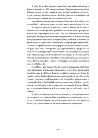 A partir de um fato pessoal, a descoberta das palavras liberdade e
ditadura, ocorrido em 1943, o autor mostra que o fascismo aparece sob muitos
disfarces, que é preciso não esquecê-lo, que é necessário pô-lo a nu e denunciá-
lo, pois construir a liberdade é uma tarefa infinita. Como se vê, a conclusão está
profundamente relacionada ao desenvolvimento do texto.
       Na conclusão, devem-se evitar a falta de relação com o desenvolvimento,
as banalidades e os lugares-comuns, a relação apenas com uma parte do texto.
       Mais do que qualquer lição sobre a estrutura da dissertação, o que o
enunciador deve ter bem presente, quando vai elaborar seu texto, é que é preciso
mostrar uma resposta pessoal ao tema. Dizer isso não significa que, numa
dissertação, não se possa fazer referência ao pensamento de outrem, mas quer
dizer que devem ser banidos dela os lugares comuns, os clichês, as platitudes, as
generalidades, as vaguidades, os preconceitos, os esquemas pré-estabelecidos.
Dissertar não é preencher uma folha de papel com um certo número de linhas,
em que o autor lança idéias prontas que julga importantes, apropriadas ou
aceitáveis. Seu texto precisa ter “personalidade”. Uma dissertação está fundada
numa relação dialógica. O enunciador tem uma imagem de seu interlocutor e
relaciona-se com ela. Procura persuadir esse enunciador fictício, esclarecer certos
pontos de vista, antecipar-se a possíveis objeções, apresentar argumentos a
favor de certa tese, etc.
       O problema é que, quando se faz um concurso, a imagem do interlocutor
é a do examinador. Muitas vezes, a imagem que se tem dele é a um pedante
gramático ou de um defensor de certas posições à esquerda ou à direita do
espectro político. Em função dessa imagem, cria-se um texto que, do ponto de
vista dos conteúdos, espelha conceitos mal assimilados, idéias com que o
examinando não tem familiaridade, argumentos que soam artificiais, e que, do
ponto de vista da linguagem, faz um uso gratuito e espetacular de termos difíceis,
que o examinando não domina, e de uma sintaxe, que, na maioria das vezes, é
canhestra.
       A idéia central a respeito da dissertação é que ela é a expressão de uma
resposta pessoal a um problema dado, formulada com coerência, rigor e clareza.
Por ela, o candidato demonstra seu grau de preparo intelectual, sua capacidade
de raciocínio, sua habilidade em tratar temas controversos e delicados.




                                       140
 
