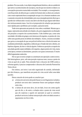 produtor. Por essa razão, é um objeto integralmente histórico, não no sentido de
que narra os acontecimentos de sua época, mas de que nos mostra os ideais e as
concepções presentes numa dada sociedade. Por exemplo, o ressurgimento,
com força total, da idéia de que o caráter do homem não se altera em contacto
com o meio representa bem a exasperação em que vive o homem moderno com
o aumento crescente da criminalidade, pois essa concepção permite dizer que a
questão da violência não é social, mas deriva do fato de que alguns indivíduos
são intrinsecamente maus. Isso leva à proposição de soluções que parecem
mais rápidas para o problema: por exemplo, a pena de morte.
        Todo texto apresenta um ponto de vista sobre a realidade. Mesmo que a
negue, representa uma atitude em relação a ela, pois engajamento ou alienação
são posições a respeito dos acontecimentos. Cabe lembrar que, como uma
sociedade é dividida em grupos com interesses divergentes, os pontos de vista
sobre uma questão posta em debate são múltiplos. Assim, a mesma sociedade
que gerou a concepção de que um policial militar tem o direito de matar um
assaltante já dominado, engendrou a idéia de que o Estado não tem o direito, em
hipótese alguma, de tirar a vida de alguém. Embora as posições a respeito de
uma dada questão sejam múltiplas e divergentes, alguns pontos de vista, numa
certa época, tornam-se dominantes, passam a ser quase consensuais. É muito
difícil argumentar contra eles.
        Diz-se que os textos sempre se constituem em oposição a outros textos.
São heterogêneos, pois, sob uma posição expressa num, ressoa o ponto de
vista ao qual ela se opõe. Para entender bem o discurso da UDR contra a
reforma agrária, é preciso compreender o discurso da Comissão Pastoral da
Terra a favor.
        Em síntese, um texto é um todo organizado de sentido, delimitado
por dois brancos, que manifesta um ponto de vista social sobre uma dada
questão.
        Desse conceito de texto pode-se concluir que:
        a) a leitura de um texto não pode basear-se em fragmentos isolados;
            produzir um texto não é amontoar frases sem qualquer relação
            entre elas;
        b) a leitura de um texto deve, de um lado, levar em conta aquilo
            que ele diz, e, de outro, a relação entre o ponto de vista social
            que ele expressa e aquele em oposição ao qual se constitui;
            produzir um texto é adotar uma posição sobre um dado assunto e
            argumentar em favor dela.




                                      15
 