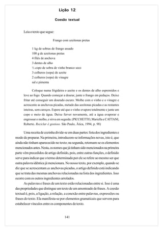 Lição 12

                                Coesão textual


      Leia o texto que segue:

                             Frango com azeitonas pretas

            1 kg de sobras de frango assado
            100 g de azeitonas pretas
            4 filés de anchova
            3 dentes de alho
            ½ copo de sobra de vinho branco seco
            3 colheres (sopa) de azeite
            2 colheres (sopa) de vinagre
            sal e pimenta

            Coloque numa frigideira o azeite e os dentes de alho espremidos e
      leve ao fogo. Quando começar a dourar, junte o frango em pedaços. Deixe
      fritar até conseguir um dourado escuro. Molhe com o vinho e o vinagre e
      acrescente as anchovas picadas, metade das azeitonas picadas e as restantes
      inteiras, sem caroços. Espere até que o vinho evapore totalmente e junte um
      copo e meio de água. Deixe ferver novamente, até a água evaporar e
      engrossar o molho, e sirva em seguida. (PICCHETTO, Mariella e CATTANI,
      Roberto. Reciclar é gostoso. São Paulo, Ática, 1994, p. 98)

       Uma receita de cozinha divide-se em duas partes: lista dos ingredientes e
modo de preparar. Na primeira, introduzem-se informações novas, isto é, que
ainda não tinham aparececido no texto; na segunda, retomam-se os elementos
mencionados antes. Nesta, os nomes que já tinham sido mencionados na primeira
parte vêm precedidos de artigo definido, pois, entre outras funções, o definido
serve para indicar que o termo determinado por ele se refere ao mesmo ser que
outra palavra idêntica já mencionara. No nosso texto, por exemplo, quando se
diz que se acrescentam as anchovas picadas, o artigo definido está indicando
que se trata das mesmas anchovas relacionadas na lista dos ingredientes. Isso
ocorre com os outros ingredientes arrolados.
       As palavras e frases de um texto estão relacionadas entre si. Isso é uma
das propriedades que distingue um texto de um amontoado de frases. A coesão
textual é, pois, a ligação, a relação, a conexão entre palavras, expressões ou
frases do texto. Ela manifesta-se por elementos gramaticais que servem para
estabelecer vínculos entre os componentes do texto.


                                      141
 