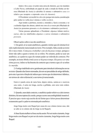 Jantei e fui a casa. Lá achei uma caixa de charutos, que me mandara
      o Lobo Neves, embrulhada em papel de seda e ornada de fitinha cor-de-
      rosa (Machado de Assis) (o advérbio lá retoma o substantivo casa e o
      relativo que recupera a expressão caixa de charutos).
             O Presidente vai recebê-lo e ele o faz porque tem muita consideração
      pelo senhor (o verbo fazer retoma o verbo receber).
             Aqui tendes a partitura, escutai-a, emendai-a, fazei-a executar, e se
      a achardes digna das alturas, admiti-me com ela a vossos pés (Machado de
      Assis) (os pronomes pessoais a e ela retomam o substantivo partitura).
             Várias pessoas aplaudiram o Presidente: algumas tinham motivo;
      outras, não (os indefinidos algumas e outras retomam o substantivo
      pessoas).

       Observações sobre o uso dos anafóricos:
       1. Em geral, só se usam anafóricos, quando o termo que ele retoma tiver
sido explicitamente mencionado no texto. Por exemplo, falta coesão ao texto
Ele é meu irmão. Começou a trabalhar com ela há pouco tempo, porque o
leitor não sabe a quem o termo ela se refere. No entanto, pode-se usar um
anafórico, se a palavra a que ele remete puder ser inferida do contexto. Por
exemplo, no texto Minha irmã casou-se há pouco tempo. Ele parece ser uma
ótima pessoa, infere-se facilmente do contexto que o termo a que ele se refere
é o marido.
       2. O artigo indefinido serve geralmente para introduzir informações novas
no texto. Quando elas forem retomadas, devem ser precedidas do artigo definido,
pois este é que tem a função de indicar que o termo que ele determina é idêntico,
em termos de valor referencial, a um termo já mencionado.

      Esteve à janela cerca de meia hora; depois entrou, sentou-se e escreveu
      uma carta. A carta era longa, escrita a golfadas, sem nexo nem ordem.
      (Machado de Assis)

       3. Quando, num dado contexto, o anafórico puder referir-se a dois termos
distintos, há uma ruptura de coesão, porque ocorre uma ambigüidade insanável.
É preciso que o texto seja escrito de tal forma que o leitor possa determinar
exatamente qual é a palavra retomada pelo anafórico.

      Jorge briga muito com Raquel por causa de seus ciúmes (nesse caso, não
      se sabe se os ciúmes são de Jorge ou de Raquel).

      A frase ficaria melhor se fosse escrita assim: Por ser muito ciumento, Jorge
briga muito com Raquel ou por ser ela muito ciumenta, Jorge briga muito com
Raquel.


                                      143
 