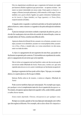Eles (os alquimistas) acreditavam que o organismo do homem era regido
      por humores (fluidos orgânicos) que percorriam – ou apenas existiam – em
      maior ou menor intensidade em nosso corpo. Eram quatro os humores: o
      sangue, a fleuma (secreção pulmonar), a bile amarela e a bile negra. E eram
      também estes quatro fluidos ligados aos quatro elementos fundamentais:
      ao Ar (seco), à Água (úmido), ao Fogo (quente) e à Terra (frio),
      respectivamente (Ziraldo).

      A ligação entre o segundo e o primeiro períodos se faz pela repetição da
palavra humores; entre o terceiro e o segundo se faz pela utilização do sinônimo
fluidos.
      É preciso manejar com muito cuidado a repetição de palavras, pois, se
ela não for usada para criar um efeito de sentido de intensificação, como no
exemplo abaixo de Vieira, constitui uma falha de estilo.

      Apareceis diante do tribunal divino, acusam-vos os homens, acusam-vos os
      anjos, acusam-vos os demônios, acusam-vos vossas próprias obras, acusam-
      vos o Céu, a Terra, o mundo todo, se a vossa consciência vos não acusa,
      estai-vos rindo de todos.

       A elipse é o apagamento de um segmento de uma frase, que puder ser
facilmente recuperado pelo contexto. É ela também um expediente de coesão,
pois é o apagamento de um termo que seria repetido.

      Não te irrites se te pagarem mal um benefício: antes cair das nuvens que de
      um terceiro andar (Machado de Assis). Nesse caso, o termo cair, que seria
      repetido antes de um terceiro andar é omitido por ser facilmente recuperável.

     Qualquer segmento da frase pode sofrer elipse. Veja que, no exemplo
abaixo, é o sujeito Quincas Borba que é elidido.

      Quincas Borba calou-se de exausto, e sentou-se ofegante. (Machado de
      Assis)

      Pode ocorrer também elipse por antecipação. No exemplo que segue,
por qualquer coisa é complemento tanto de chorar quanto de desesperar-se.
No entanto, ele aparece apenas depois do segundo verbo, sendo elidido, quando
o verbo chorar ocorre.

      Estava muito deprimida. Chorava, desesperava-se por qualquer coisa.

      Rompe-se a coesão, quando se faz essa elipse por antecipação com verbos
que têm regência diferente. Por exemplo, não se deve dizer Ele simpatiza e


                                       145
 