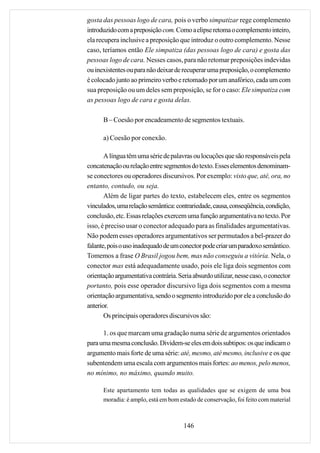 gosta das pessoas logo de cara, pois o verbo simpatizar rege complemento
introduzido com a preposição com. Como a elipse retoma o complemento inteiro,
ela recupera inclusive a preposição que introduz o outro complemento. Nesse
caso, teríamos então Ele simpatiza (das pessoas logo de cara) e gosta das
pessoas logo de cara. Nesses casos, para não retomar preposições indevidas
ou inexistentes ou para não deixar de recuperar uma preposição, o complemento
é colocado junto ao primeiro verbo e retomado por um anafórico, cada um com
sua preposição ou um deles sem preposição, se for o caso: Ele simpatiza com
as pessoas logo de cara e gosta delas.

      B – Coesão por encadeamento de segmentos textuais.

      a) Coesão por conexão.

       A língua têm uma série de palavras ou locuções que são responsáveis pela
concatenação ou relação entre segmentos do texto. Esses elementos denominam-
se conectores ou operadores discursivos. Por exemplo: visto que, até, ora, no
entanto, contudo, ou seja.
       Além de ligar partes do texto, estabelecem eles, entre os segmentos
vinculados, uma relação semântica: contrariedade, causa, conseqüência, condição,
conclusão, etc. Essas relações exercem uma função argumentativa no texto. Por
isso, é preciso usar o conector adequado para as finalidades argumentativas.
Não podem esses operadores argumentativos ser permutados a bel-prazer do
falante, pois o uso inadequado de um conector pode criar um paradoxo semântico.
Tomemos a frase O Brasil jogou bem, mas não conseguiu a vitória. Nela, o
conector mas está adequadamente usado, pois ele liga dois segmentos com
orientação argumentativa contrária. Seria absurdo utilizar, nesse caso, o conector
portanto, pois esse operador discursivo liga dois segmentos com a mesma
orientação argumentativa, sendo o segmento introduzido por ele a conclusão do
anterior.
       Os principais operadores discursivos são:

      1. os que marcam uma gradação numa série de argumentos orientados
para uma mesma conclusão. Dividem-se eles em dois subtipos: os que indicam o
argumento mais forte de uma série: até, mesmo, até mesmo, inclusive e os que
subentendem uma escala com argumentos mais fortes: ao menos, pelo menos,
no mínimo, no máximo, quando muito.

      Este apartamento tem todas as qualidades que se exigem de uma boa
      moradia: é amplo, está em bom estado de conservação, foi feito com material



                                      146
 