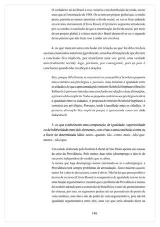 O verdadeiro nó do Brasil é esse: miséria e má distribuição de renda, muito
      mais que a Constituição de 1988. Ou se tem um projeto global que, a médio
      prazo, permita ao menos amortizar a dívida social, ou vai se ficar andando
      em círculos eternamente (Clóvis Rossi). (O primeiro segmento introduzido
      por ou conduz à conclusão de que a amortização da dívida social, por meio
      de um projeto global, é o único meio de o Brasil desenvolver-se; o segundo
      deixa patente que não fazer isso é andar em círculos).


      4. os que marcam uma conclusão em relação ao que foi dito em dois
ou mais enunciados anteriores (geralmente, uma das afirmações de que decorre
a conclusão fica implícita, por manifestar uma voz geral, uma verdade
universalmente aceita): logo, portanto, por conseguinte, pois (o pois é
conclusivo quando não encabeçar a oração).

      Sim, porque dificilmente se encontrará na cena política brasileira proposta
      mais contrária aos privilégios e, portanto, mais tendente à igualdade entre
      os cidadãos do que a apresentada pelo ministro Reinhold Stephanes (Brasílio
      Sallum Jr.) (portanto introduz uma conclusão em relação a duas afirmações,
      a primeira delas implícita: Todas as propostas contrárias aos privilégios tendem
      à igualdade entre os cidadãos. A proposta do ministro Reinhold Stephanes é
      contrária aos privilégios. Portanto, tende à igualdade entre os cidadãos. A
      primeira afirmação fica implícita porque é apresentada como um dado
      indiscutível).


       5. os que estabelecem uma comparação de igualdade, superioridade
ou de inferioridade entre dois elementos, com vistas a uma conclusão contra ou
a favor de determinada idéia: tanto...quanto, tão...como, mais...(do) que,
menos...(do) que.

      Um estudo elaborado pelo Instituto Liberal de São Paulo aponta seis causas
      da crise da Previdência. Pelo menos duas telas (desemprego e desvio de
      recursos) independem do modelo que se adote.
      A menos que haja desemprego menor (incluindo-se aí o subemprego), a
      Previdência terá sempre problemas de arrecadação. Tanto maiores quanto
      maior for o desvio de recursos, como é obvio. Não há lei que possa proibir o
      desvio de recursos (Clóvis Rossi) (o comparativo de igualdade tem no texto
      uma função argumentativa: mostrar que o problema da Previdência é menos
      do modelo adotado para a concessão de benefícios e mais de gerenciamento
      do sistema; por isso, os segmentos podem até ser permutáveis do ponto de
      vista sintático, mas não o são do poder de vista argumentativo, pois não há
      igualdade argumentativa entre eles, uma vez que seria absurdo dizer na


                                        148
 