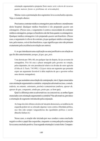 orientação argumentativa proposta Tanto maior será o desvio de recursos
      quanto maiores forem os problemas de arrecadação).


      Muitas vezes a permutação dos segmentos leva a conclusões opostas.
Veja o exemplo abaixo:

      Precisamos contratar médicos estrangeiros para melhorar o atendimento
deste hospital. Qualquer médico brasileiro é tão preparado quanto um
estrangeiro. (Nesse caso, o argumento é contra a necessidade de contratar
médicos estrangeiros, porque os brasileiros são tão bons quanto os estrangeiros).
Qualquer médico estrangeiro é tão preparado quanto um brasileiro. (Nesse
caso, o argumento é a favor do contrato, já que qualquer médico estrangeiro
tem, pelo menos, o nível dos brasileiros, o que significa que estes não primam
exatamente pela excelência em relação aos outros).

      6. os que introduzem uma explicação ou uma justificativa em relação ao
que foi dito anteriormente: porque, já que, que, pois.

      Uma derrota por 388 a 60, em qualquer tipo de disputa, faz jus ao nome de
      esmagadora. Pois foi esse o placar amargado pelo governo na votação,
      pelos deputados, do veto presidencial relativo às dívidas do setor agrícola
      (Folha de S. Paulo, 7/4/1995; 1-2) (pois inicia um segmento que pretende
      expor um argumento favorável à idéia implícita de que o governo sofreu
      uma derrota esmagadora).

       7. os que assinalam uma relação de contrajunção, isto é, ligam enunciados
com orientação argumentativa contrária: conjunções adversativas (mas, contudo,
todavia, no entanto, entretanto, porém) e concessivas (embora, apesar de,
apesar de que, conquanto, ainda que, posto que, se bem que).
       Qual é a diferença entre as adversativas e as concessivas, se ambas ligam
enunciados com orientação argumentativa contrária? Nas adversativas, prevalece
a orientação do segmento introduzido pela conjunção.

      Ao longo dos dois últimos séculos de luta pela democracia, as tendências de
      esquerda podem ter-se colocado algumas vezes contra a liberdade política,
      mas têm sido sempre vanguardeiras das igualdades política e social.
      (Brasílio Sallum Jr.)

       Nesse caso, a oração não iniciada por mas conduz a uma conclusão
negativa sobre o papel das esquerdas, enquanto a começada pela conjunção
leva a uma conclusão positiva. Essa segunda orientação é a mais forte. Compare-


                                      149
 