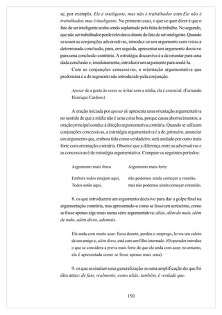 se, por exemplo, Ele é inteligente, mas não é trabalhador com Ele não é
trabalhador, mas é inteligente. No primeiro caso, o que se quer dizer é que o
fato de ser inteligente acaba sendo suplantado pela falta de trabalho. No segundo,
que não ser trabalhador perde relevância diante do fato de ser inteligente. Quando
se usam as conjunções adversativas, introduz-se um argumento com vistas a
determinada conclusão, para, em seguida, apresentar um argumento decisivo
para uma conclusão contrária. A estratégia discursiva é a de orientar para uma
dada conclusão e, imediatamente, introduzir um argumento para anulá-la.
       Com as conjunções concessivas, a orientação argumentativa que
predomina é a do segmento não introduzido pela conjunção.

      Apesar de a gente às vezes se irritar com a mídia, ela é essencial. (Fernando
      Henrique Cardoso)


       A oração iniciada por apesar de apresenta uma orientação argumentativa
no sentido de que a mídia não é uma coisa boa, porque causa aborrecimentos; a
oração principal conduz à direção argumentativa contrária. Quando se utilizam
conjunções concessivas, a estratégia argumentativa é a de, primeiro, anunciar
um argumento que, embora tido como verdadeiro, será anulado por outro mais
forte com orientação contrária. Observe que a diferença entre as adversativas e
as concessivas é de estratégia argumentativa. Compare os seguintes períodos:

      Argumento mais fraco             Argumento mais forte

      Embora todos estejam aqui,       não podemos ainda começar a reunião.
      Todos estão aqui,                mas não podemos ainda começar a reunião.


       8. os que introduzem um argumento decisivo para dar o golpe final na
argumentação contrária, mas apresentado-o como se fosse um acréscimo, como
se fosse apenas algo mais numa série argumentativa: aliás, além do mais, além
de tudo, além disso, ademais.

      Ele anda com muito azar: ficou doente, perdeu o emprego, levou um calote
      de um amigo e, além disso, está com um filho internado. (O operador introduz
      o que se considera a prova mais forte de que ele anda com azar; no entanto,
      ela é apresentada como se fosse apenas mais uma).


      9. os que assinalam uma generalização ou uma amplificação do que foi
dito antes: de fato, realmente, como aliás, também, é verdade que.



                                       150
 
