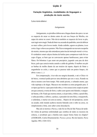 Lição 2

  Variação lingüística, modalidades de linguagem e
              produção do texto escrito.

Leia o texto abaixo:

                                Antigamente


       Antigamente, os pirralhos dobravam a língua diante dos pais e se um
se esquecia de arear os dentes antes de cair nos braços de Morfeu, era
capaz de entrar no couro. Não devia também se esquecer de lavar os pés,
sem tugir nem mugir. Nada de bater na cacunda do padrinho, nem de debicar
os mais velhos, pois levava tunda. Ainda cedinho, aguava as plantas, ia ao
corte e logo voltava aos penates. Não ficava mangando na rua nem escapulia
do mestre, mesmo que não entendesse patavina da instrução moral e cívica.
O verdadeiro smart calçava botina de botões para comparecer todo liró ao
copo d’água, se bem que no convescote apenas lambiscasse, para evitar
flatos. Os bilontras é que eram um precipício, jogando com pau de dois
bicos, pelo que carecia muita cautela e caldo de galinha. O melhor era pôr
as barbas de molho diante de um treteiro de topete; depois de fintar e
engambelar os coiós, e antes que se pusesse tudo em pratos limpos, ele
abria o arco. (...)
       Em compensação, viver não era sangria desatada, e até o Chico vir
de baixo, vosmecê podia provar uma abrideira que era o suco, ficando na
chuva mesmo com bom tempo. Não sendo pexote, e soltando arame, que
vida supimpa a do degas. Macacos me mordam se estou pregando peta. E
os tipos que havia: o pau-para-toda-obra, o vira-casaca (este cuspia no prato
em que comera), o testa-de-ferro, o sabe-com-quem-está-falando, o sangue-
de-barata, o Dr. Fiado que morreu ontem, o zé-povinho, o biltre, o peralvilho,
o salta-pocinhas, o alferes, a polaca, o passador de nota falsa, o mequetrefe,
o safardana, o maria-vai-com-as-outras... Depois de mil peripécias, assim
ou assado, todo mundo acabava mesmo batendo com o rabo na cerca, ou
simplesmente a bota, sem saber como descalçá-la.
       Mas até aí morreu o Neves, e não foi no Dia de São Nunca de tarde:
foi vítima de pertinaz enfermidade que zombou de todos os recursos da
ciência, e acreditam que a família nem sequer botou fumo no chapéu?
(ANDRADE, Carlos Drummond de. Poesia e prosa. Rio de Janeiro, Nova
Aguilar, 1983, 1320-1321)



                                  16
 