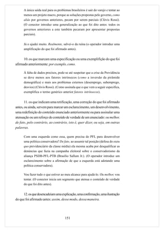 A única saída real para os problemas brasileiros é sair do varejo e tentar ao
      menos um projeto macro, porque as soluções propostas pelo governo, como
      aliás por governos anteriores, pecam por serem parciais (Clóvis Rossi).
      (O conector introduz uma generalização ao que foi dito antes: todos os
      governos anteriores a este também pecaram por apresentar propostas
      parciais).


      Já o ajudei muito. Realmente, salvei-o da ruína (o operador introduz uma
      amplificação do que foi afirmado antes).


      10. os que marcam uma especificação ou uma exemplifição do que foi
afirmado anteriormente: por exemplo, como.

      À falta de dados precisos, pode-se até suspeitar que a crise da Previdência
      se deve menos aos fatores intrínsecos (como a inversão da pirâmide
      demográfica) e mais aos problemas externos (desemprego, subemprego,
      desvios) (Clóvis Rossi). (Como assinala que o que vem a seguir especifica,
      exemplifica o termo genérico anterior fatores intrínsecos).


       11. os que indicam uma retificação, uma correção do que foi afirmado
antes, ou ainda, servem para marcar um esclarecimento, um desenvolvimento,
uma redefinição do conteúdo enunciado anteriormente ou para assinalar uma
atenuação ou um reforço do conteúdo de verdade de um enunciado: ou melhor,
de fato, pelo contrário, ao contrário, isto é, quer dizer, ou seja, em outras
palavras.

      Com uma esquerda como essa, quem precisa do PFL para desenvolver
      uma política conservadora? De fato, ao assumir tal posição (defesa do statu
      quo previdenciário da classe média) ela mesma acaba por desqualificar as
      denúncias que fazia na campanha eleitoral sobre o conservadorismo da
      aliança PSDB-PFL-PTB (Brasílio Sallum Jr.). (O operador introduz um
      esclarecimento sobre a afirmação de que a esquerda está adotando uma
      política conservadora).

      Vou fazer tudo o que estiver ao meu alcance para ajudá-lo. Ou melhor, vou
      tentar. (O conector inicia um segmento que atenua o conteúdo de verdade
      do que foi dito antes).


     12. os que desencadeiam uma explicação, uma confirmação, uma ilustração
do que foi afirmado antes: assim, desse modo, dessa maneira.




                                       151
 