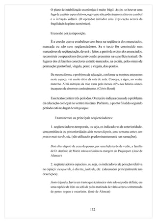 O plano de estabilização econômica é muito frágil. Assim, se houver uma
      fuga de capitais especulativos, o governo não poderá manter a âncora cambial
      e a inflação voltará. (O operador introduz uma explicação acerca da
      fragilidade do plano econômico).


      b) coesão por justaposição.

      É a coesão que se estabelece com base na seqüência dos enunciados,
marcada ou não com seqüenciadores. Se o texto for construído sem
marcadores de seqüenciação, deverá o leitor, a partir da ordem dos enunciados,
reconstruir os operadores discursivos não presentes na superfície textual. Os
lugares dos diferentes conectores estarão marcados, na escrita, pelos sinais de
pontuação: ponto final, vírgula, ponto e vírgula, dois pontos.

      Da mesma forma, o problema da educação, conforme se mostrou anteontem
      neste espaço, vai muito além da sala de aula. Começa, a rigor, no ventre
      materno. A má nutrição da mãe torna pelo menos 40% dos futuros alunos
      incapazes de absorver conhecimento. (Clóvis Rossi)


      Esse texto contém três períodos. O terceiro indica a causa de o problema
da educação começar no ventre materno. Portanto, o ponto final do segundo
período está no lugar de um porque.

         Examinemos os principais seqüenciadores:

     1. seqüenciadores temporais, ou seja, os indicadores de anterioridade,
concomitância ou posterioridade: dois meses depois, uma semana antes, um
pouco mais tarde, etc. (são utilizados predominantemente nas narrações).

      Dois dias depois da cena do pouso, por uma bela tarde de verão, a família
      de D. Antônio de Mariz estava reunida na margem do Paquequer. (José de
      Alencar)

      2. seqüenciadores espaciais, ou seja, os indicadores de posição relativa
no espaço: à esquerda, à direita, junto de, etc. (são usados principalmente nas
descrições).

      Junto à janela, havia um traste que à primeira vista não se podia definir; era
      uma espécie de leito ou sofá de palha matizada de várias cores e entremeada
      de penas negras e escarlates. (José de Alencar)




                                       152
 
