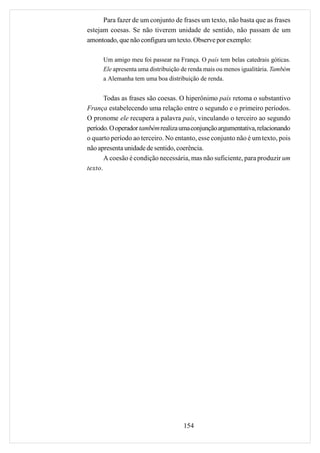 Para fazer de um conjunto de frases um texto, não basta que as frases
estejam coesas. Se não tiverem unidade de sentido, não passam de um
amontoado, que não configura um texto. Observe por exemplo:

      Um amigo meu foi passear na França. O país tem belas catedrais góticas.
      Ele apresenta uma distribuição de renda mais ou menos igualitária. Também
      a Alemanha tem uma boa distribuição de renda.


       Todas as frases são coesas. O hiperônimo país retoma o substantivo
França estabelecendo uma relação entre o segundo e o primeiro períodos.
O pronome ele recupera a palavra país, vinculando o terceiro ao segundo
período. O operador também realiza uma conjunção argumentativa, relacionando
o quarto período ao terceiro. No entanto, esse conjunto não é um texto, pois
não apresenta unidade de sentido, coerência.
       A coesão é condição necessária, mas não suficiente, para produzir um
texto.




                                     154
 