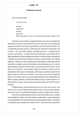 Lição 13

                             Coerência textual



      Leia o texto que segue:

             À moda da casa

             feijoada
             marmelada
             goleada
             quartelada
             (PAES, José Paulo. Um por todos. São Paulo, Brasiliense, 1986, p. 101)


       A primeira coisa a chamar a atenção do leitor nesse texto é a ausência de
elementos de coesão, seja retomando o que foi dito antes, seja encadeando
segmentos textuais. No entanto, percebemos nele um sentido unitário. Ele
é constituído de quatro palavras. Todas elas são substantivos formados com
o sufixo – ado, que indica coleção, multidão (goleada = coleção de gols;
feijoada, marmelada = produto alimentar formado de uma coleção de um
dado ingrediente) ou ação resultante (quartelada). Este último termo, que significa
“rebelião ou motim feito por militares com vistas a tomar o poder”, tem sentido
pejorativo. Ademais, no texto, ligado às três outras palavras, indicando coleção,
seu sufixo vai adquirir esse matiz semântico. Quartelada passa a ter o valor de
algo freqüente, habitual. Por outro lado, marmelada quer dizer não só “doce,
pastoso, de marmelo”, mas também “negócio desonesto, conluio entre os
participantes de um jogo ou competição, a fim de que o resultado seja favorável
àquele a quem convém sair vencedor”. O texto joga com os dois sentidos da
palavra. Entendemos que o texto está enumerando elementos definidores do
Brasil: no plano culinário, no plano das relações sociais, no plano esportivo, no
plano político. Porque somos capazes de compreender esse texto? Porque é
coerente.
       Freqüentemente, ouvimos frases como seu texto não está coerente, suas
idéias são incoerentes. Embora usemos muito o termo coerência, nunca sabemos
muito bem o que é essa qualidade indispensável para a existência de um texto.
       Num texto, as diferentes partes devem estar relacionadas entre si, criando
uma unidade de sentido. Uma idéia ajuda a compreender a outra, produzindo
um sentido global, à luz do qual cada uma das partes ganha sentido. A coerência
é exatamente essa unidade de sentido do texto. No poema acima, garantem


                                       155
 