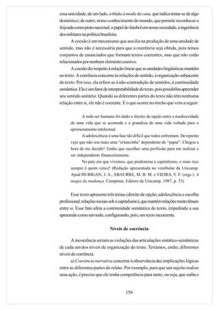 essa unicidade, de um lado, o título à moda da casa, que indica tratar-se de algo
doméstico; de outro, nosso conhecimento do mundo, que permite reconhecer a
feijoada como prato nacional, o papel do futebol em nossa sociedade, a ingerência
dos militares na política brasileira.
       A coesão é um mecanismo que auxilia na produção de uma unidade de
sentido, mas não é necessária para que a coerência seja obtida, pois temos
conjuntos de enunciados que formam textos coerentes, mas que não estão
relacionados por nenhum elemento coesivo.
       A coesão diz respeito à relação linear que as unidades lingüísticas mantêm
no texto. A coerência concerne às relações de sentido, à organização subjacente
do texto. Por isso, ela refere-se à não-contradição de sentidos, à continuidade
semântica. Ela é um fator de interpretabilidade do texto, pois possibilita apreender
seu sentido unitário. Quando as diferentes partes do texto não têm nenhuma
relação entre si, ele não é coerente. É o que ocorre no trecho que vem a seguir:

             A todo ser humano foi dado o direito de opção entre a mediocridade
      de uma vida que se acomoda e a grandeza de uma vida voltada para o
      aprimoramento intelectual.
             A adolescência é uma fase tão difícil que todos enfrentam. De repente
      vejo que não sou mais uma “criancinha” dependente do “papai”. Chegou a
      hora de me decidir! Tenho que escolher uma profissão para me realizar e
      ser independente financeiramente.
             No país em que vivemos, que predomina o capitalismo, o mais rico
      sempre é quem vence! (Redação apresentada no vestibular da Unicamp.
      Apud DURIGAN, J. A., ABAURRE, M. B. M. e VIEIRA, Y. F. (orgs.). A
      magia da mudança. Campinas, Editora da Unicamp, 1987, p. 53)


       Esse texto apresenta três temas (direito de opção; adolescência e escolha
profissional; relações sociais sob o capitalismo), que mantêm relações muito tênues
entre si. Esse fato afeta a continuidade semântica do texto, impedindo a sua
apreensão como um todo, configurando, pois, um texto incoerente.

                              Níveis de coerência

      A incoerência seriam as violações das articulações sintático-semânticas
de cada um dos níveis de organização do texto. Teríamos, então, diferentes
níveis de coerência.
      a) Coerência narrativa concerne à observância das implicações lógicas
entre as diferentes partes do relato. Por exemplo, para que um sujeito realize
uma ação, é preciso que ele tenha competência para tanto, ou seja, que saiba e


                                       156
 