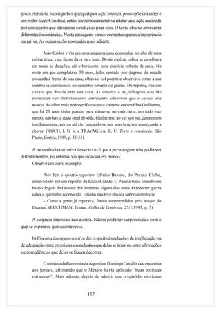 possa efetuá-la. Isso significa que qualquer ação implica, pressupõe um saber e
um poder fazer. Constitui, então, incoerência narrativa relatar uma ação realizada
por um sujeito que não reúne condições para isso. O texto abaixo apresenta
diferentes incoerências. Nesta passagem, vamos comentar apenas a incoerência
narrativa. As outras serão apontadas mais adiante.

             João Carlos vivia em uma pequena casa construída no alto de uma
      colina árida, cuja frente dava para leste. Desde o pé da colina se espalhava
      em todas as direções, até o horizonte, uma planície coberta de areia. Na
      noite em que completava 30 anos, João, sentado nos degraus da escada
      colocada à frente de sua casa, olhava o sol poente e observava como a sua
      sombra ia diminuindo no caminho coberto de grama. De repente, viu um
      cavalo que descia para sua casa. As árvores e as folhagens não lhe
      permitiam ver distintamente; entretanto, observou que o cavalo era
      manco. Ao olhar mais perto verificou que o visitante era seu filho Guilherme,
      que há 20 anos tinha partido para alistar-se no exército e, em todo este
      tempo, não havia dado sinal de vida. Guilherme, ao ver seu pai, desmontou
      imediatamente, correu até ele, lançando-se nos seus braços e começando a
      chorar. (KOCH, I. G. V. e TRAVAGLIA, L. C. Texto e coerência. São
      Paulo, Cortez, 1989, p. 32-33)

       A incoerência narrativa desse texto é que a personagem não podia ver
distintamente e, no entanto, viu que o cavalo era manco.
       Observe um outro exemplo:

             Pior fez o quarto-zagueiro Edinho Baiano, do Paraná Clube,
      entrevistado por um repórter da Rádio Cidade. O Paraná tinha tomado um
      balaio de gols do Guarani de Campinas, alguns dias antes. O repórter queria
      saber o que tinha acontecido. Edinho não teve dúvida sobre os motivos:
             – Como a gente já esperava, fomos surpreendidos pelo ataque do
      Guarani. (BUCHMAN, Ernani. Folha de Londrina, 25/1/1995, p. 3)

      A surpresa implica a não espera. Não se pode ser surpreendido com o
que se esperava que acontecesse.

      b) Coerência argumentativa diz respeito às relações de implicação ou
de adequação entre premissas e conclusões que delas se tiram ou entre afirmações
e conseqüências que delas se fazem decorrer.

             O ministro da Economia da Argentina, Domingo Cavallo, deu entrevista
      aos jornais, afirmando que o México havia aplicado “boas políticas
      estruturais”. Mais adiante, depois de admitir que o episódio mexicano



                                       157
 