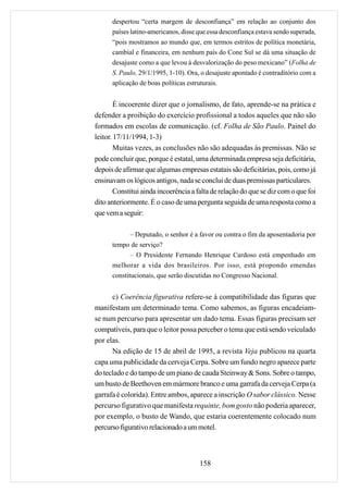 despertou “certa margem de desconfiança” em relação ao conjunto dos
      países latino-americanos, disse que essa desconfiança estava sendo superada,
      “pois mostramos ao mundo que, em termos estritos de política monetária,
      cambial e financeira, em nenhum país do Cone Sul se dá uma situação de
      desajuste como a que levou à desvalorização do peso mexicano” (Folha de
      S. Paulo, 29/1/1995, 1-10). Ora, o desajuste apontado é contraditório com a
      aplicação de boas políticas estruturais.


        É incoerente dizer que o jornalismo, de fato, aprende-se na prática e
defender a proibição do exercício profissional a todos aqueles que não são
formados em escolas de comunicação. (cf. Folha de São Paulo. Painel do
leitor. 17/11/1994, 1-3)
        Muitas vezes, as conclusões não são adequadas às premissas. Não se
pode concluir que, porque é estatal, uma determinada empresa seja deficitária,
depois de afirmar que algumas empresas estatais são deficitárias, pois, como já
ensinavam os lógicos antigos, nada se conclui de duas premissas particulares.
        Constitui ainda incoerência a falta de relação do que se diz com o que foi
dito anteriormente. É o caso de uma pergunta seguida de uma resposta como a
que vem a seguir:

             – Deputado, o senhor é a favor ou contra o fim da aposentadoria por
      tempo de serviço?
             – O Presidente Fernando Henrique Cardoso está empenhado em
      melhorar a vida dos brasileiros. Por isso, está propondo emendas
      constitucionais, que serão discutidas no Congresso Nacional.


      c) Coerência figurativa refere-se à compatibilidade das figuras que
manifestam um determinado tema. Como sabemos, as figuras encadeiam-
se num percurso para apresentar um dado tema. Essas figuras precisam ser
compatíveis, para que o leitor possa perceber o tema que está sendo veiculado
por elas.
      Na edição de 15 de abril de 1995, a revista Veja publicou na quarta
capa uma publicidade da cerveja Cerpa. Sobre um fundo negro aparece parte
do teclado e do tampo de um piano de cauda Steinway & Sons. Sobre o tampo,
um busto de Beethoven em mármore branco e uma garrafa da cerveja Cerpa (a
garrafa é colorida). Entre ambos, aparece a inscrição O sabor clássico. Nesse
percurso figurativo que manifesta requinte, bom gosto não poderia aparecer,
por exemplo, o busto de Wando, que estaria coerentemente colocado num
percurso figurativo relacionado a um motel.



                                      158
 